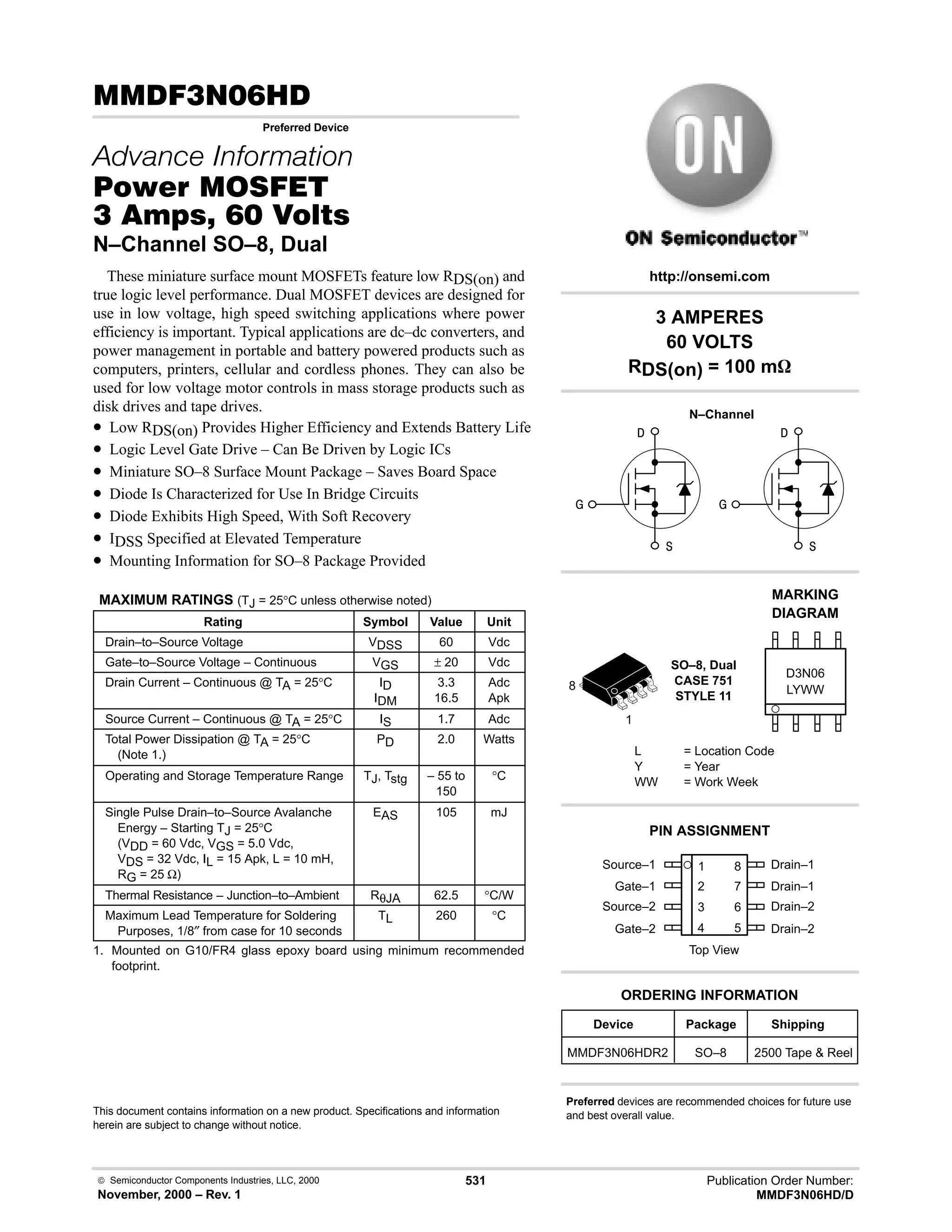  Semiconductor Components Industries, LLC, 2000
November, 2000 – Rev. 1
531 Publication Order Number:
MMDF3N06HD/D
(!.
Preferred Device
   
#$% '(
!    
N–Channel SO–8, Dual
These miniature surface mount MOSFETs feature low RDS(on) and
true logic level performance. Dual MOSFET devices are designed for
use in low voltage, high speed switching applications where power
efficiency is important. Typical applications are dc–dc converters, and
power management in portable and battery powered products such as
computers, printers, cellular and cordless phones. They can also be
used for low voltage motor controls in mass storage products such as
disk drives and tape drives.
• Low RDS(on) Provides Higher Efficiency and Extends Battery Life
• Logic Level Gate Drive – Can Be Driven by Logic ICs
• Miniature SO–8 Surface Mount Package – Saves Board Space
• Diode Is Characterized for Use In Bridge Circuits
• Diode Exhibits High Speed, With Soft Recovery
• IDSS Specified at Elevated Temperature
• Mounting Information for SO–8 Package Provided
MAXIMUM RATINGS (TJ = 25°C unless otherwise noted)
Rating Symbol Value Unit
Drain–to–Source Voltage VDSS 60 Vdc
Gate–to–Source Voltage – Continuous VGS ± 20 Vdc
Drain Current – Continuous @ TA = 25°C ID
IDM
3.3
16.5
Adc
Apk
Source Current – Continuous @ TA = 25°C IS 1.7 Adc
Total Power Dissipation @ TA = 25°C
(Note 1.)
PD 2.0 Watts
Operating and Storage Temperature Range TJ, Tstg – 55 to
150
°C
Single Pulse Drain–to–Source Avalanche
Energy – Starting TJ = 25°C
(VDD = 60 Vdc, VGS = 5.0 Vdc,
VDS = 32 Vdc, IL = 15 Apk, L = 10 mH,
RG = 25 Ω)
EAS 105 mJ
Thermal Resistance – Junction–to–Ambient RθJA 62.5 °C/W
Maximum Lead Temperature for Soldering
Purposes, 1/8″ from case for 10 seconds
TL 260 °C
1. Mounted on G10/FR4 glass epoxy board using minimum recommended
footprint.
This document contains information on a new product. Specifications and information
herein are subject to change without notice.
Source–1 1
2
3
4
8
7
6
5
Top View
Gate–1
Source–2
Gate–2
Drain–1
Drain–1
Drain–2
Drain–2
1
8
Device Package Shipping
ORDERING INFORMATION
MMDF3N06HDR2 SO–8 2500 Tape  Reel
SO–8, Dual
CASE 751
STYLE 11
http://onsemi.com
N–Channel
LYWW
MARKING
DIAGRAM



D3N06
L = Location Code
Y = Year
WW = Work Week
PIN ASSIGNMENT
3 AMPERES
60 VOLTS
RDS(on) = 100 mW
Preferred devices are recommended choices for future use
and best overall value.



 