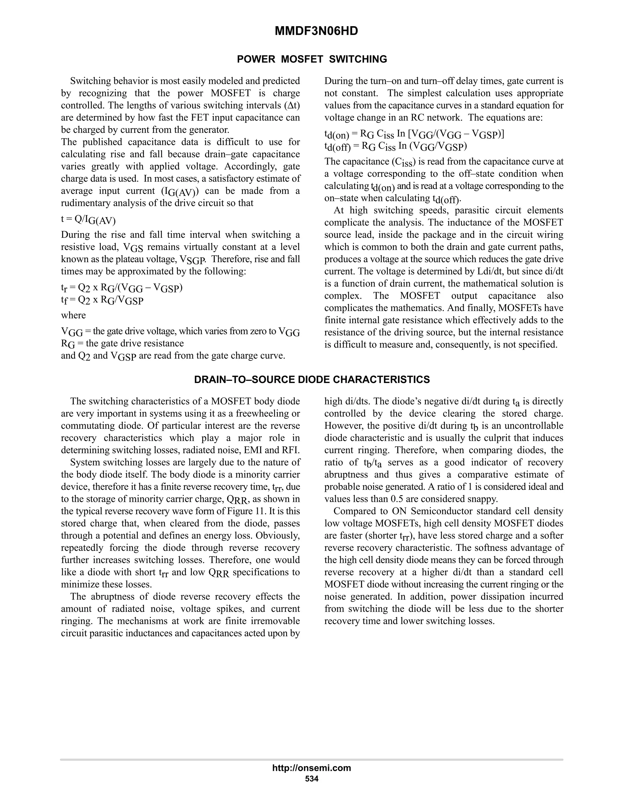 MMDF3N06HD
http://onsemi.com
534
POWER MOSFET SWITCHING
Switching behavior is most easily modeled and predicted
by recognizing that the power MOSFET is charge
controlled. The lengths of various switching intervals (∆t)
are determined by how fast the FET input capacitance can
be charged by current from the generator.
The published capacitance data is difficult to use for
calculating rise and fall because drain–gate capacitance
varies greatly with applied voltage. Accordingly, gate
charge data is used. In most cases, a satisfactory estimate of
average input current (IG(AV)) can be made from a
rudimentary analysis of the drive circuit so that
t = Q/IG(AV)
During the rise and fall time interval when switching a
resistive load, VGS remains virtually constant at a level
known as the plateau voltage, VSGP. Therefore, rise and fall
times may be approximated by the following:
tr = Q2 x RG/(VGG – VGSP)
tf = Q2 x RG/VGSP
where
VGG = the gate drive voltage, which varies from zero to VGG
RG = the gate drive resistance
and Q2 and VGSP are read from the gate charge curve.
During the turn–on and turn–off delay times, gate current is
not constant. The simplest calculation uses appropriate
values from the capacitance curves in a standard equation for
voltage change in an RC network. The equations are:
td(on) = RG Ciss In [VGG/(VGG – VGSP)]
td(off) = RG Ciss In (VGG/VGSP)
The capacitance (Ciss) is read from the capacitance curve at
a voltage corresponding to the off–state condition when
calculating td(on) and is read at a voltage corresponding to the
on–state when calculating td(off).
At high switching speeds, parasitic circuit elements
complicate the analysis. The inductance of the MOSFET
source lead, inside the package and in the circuit wiring
which is common to both the drain and gate current paths,
produces a voltage at the source which reduces the gate drive
current. The voltage is determined by Ldi/dt, but since di/dt
is a function of drain current, the mathematical solution is
complex. The MOSFET output capacitance also
complicates the mathematics. And finally, MOSFETs have
finite internal gate resistance which effectively adds to the
resistance of the driving source, but the internal resistance
is difficult to measure and, consequently, is not specified.
DRAIN–TO–SOURCE DIODE CHARACTERISTICS
The switching characteristics of a MOSFET body diode
are very important in systems using it as a freewheeling or
commutating diode. Of particular interest are the reverse
recovery characteristics which play a major role in
determining switching losses, radiated noise, EMI and RFI.
System switching losses are largely due to the nature of
the body diode itself. The body diode is a minority carrier
device, therefore it has a finite reverse recovery time, trr, due
to the storage of minority carrier charge, QRR, as shown in
the typical reverse recovery wave form of Figure 11. It is this
stored charge that, when cleared from the diode, passes
through a potential and defines an energy loss. Obviously,
repeatedly forcing the diode through reverse recovery
further increases switching losses. Therefore, one would
like a diode with short trr and low QRR specifications to
minimize these losses.
The abruptness of diode reverse recovery effects the
amount of radiated noise, voltage spikes, and current
ringing. The mechanisms at work are finite irremovable
circuit parasitic inductances and capacitances acted upon by
high di/dts. The diode’s negative di/dt during ta is directly
controlled by the device clearing the stored charge.
However, the positive di/dt during tb is an uncontrollable
diode characteristic and is usually the culprit that induces
current ringing. Therefore, when comparing diodes, the
ratio of tb/ta serves as a good indicator of recovery
abruptness and thus gives a comparative estimate of
probable noise generated. A ratio of 1 is considered ideal and
values less than 0.5 are considered snappy.
Compared to ON Semiconductor standard cell density
low voltage MOSFETs, high cell density MOSFET diodes
are faster (shorter trr), have less stored charge and a softer
reverse recovery characteristic. The softness advantage of
the high cell density diode means they can be forced through
reverse recovery at a higher di/dt than a standard cell
MOSFET diode without increasing the current ringing or the
noise generated. In addition, power dissipation incurred
from switching the diode will be less due to the shorter
recovery time and lower switching losses.
 