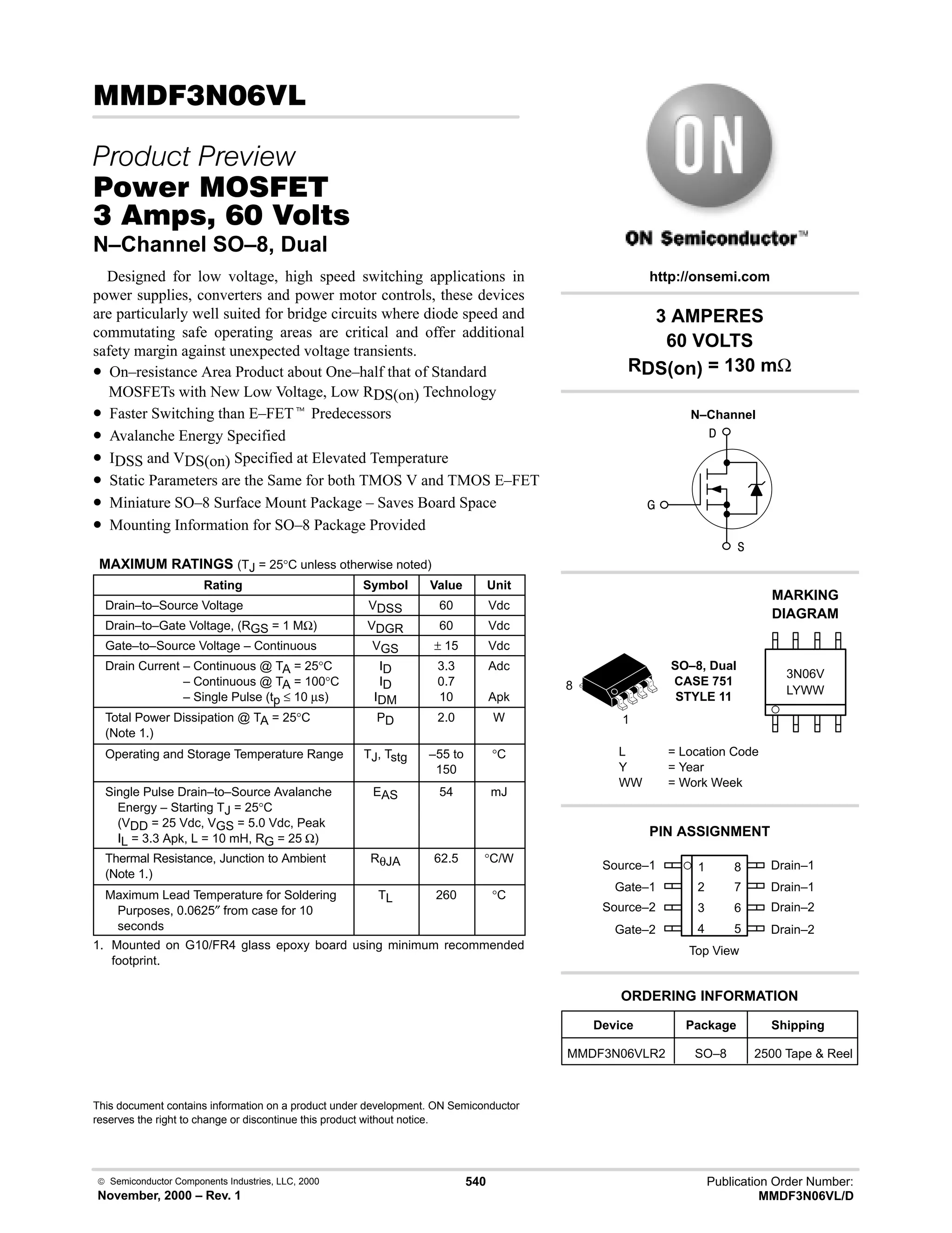  Semiconductor Components Industries, LLC, 2000
November, 2000 – Rev. 1
540 Publication Order Number:
MMDF3N06VL/D
(!
 
#$% '(
!    
N–Channel SO–8, Dual
Designed for low voltage, high speed switching applications in
power supplies, converters and power motor controls, these devices
are particularly well suited for bridge circuits where diode speed and
commutating safe operating areas are critical and offer additional
safety margin against unexpected voltage transients.
• On–resistance Area Product about One–half that of Standard
MOSFETs with New Low Voltage, Low RDS(on) Technology
• Faster Switching than E–FETt Predecessors
• Avalanche Energy Specified
• IDSS and VDS(on) Specified at Elevated Temperature
• Static Parameters are the Same for both TMOS V and TMOS E–FET
• Miniature SO–8 Surface Mount Package – Saves Board Space
• Mounting Information for SO–8 Package Provided
MAXIMUM RATINGS (TJ = 25°C unless otherwise noted)
Rating Symbol Value Unit
Drain–to–Source Voltage VDSS 60 Vdc
Drain–to–Gate Voltage, (RGS = 1 MΩ) VDGR 60 Vdc
Gate–to–Source Voltage – Continuous VGS ± 15 Vdc
Drain Current – Continuous @ TA = 25°C
Drain Current – Continuous @ TA = 100°C
Drain Current – Single Pulse (tp ≤ 10 µs)
ID
ID
IDM
3.3
0.7
10
Adc
Apk
Total Power Dissipation @ TA = 25°C
(Note 1.)
PD 2.0 W
Operating and Storage Temperature Range TJ, Tstg –55 to
150
°C
Single Pulse Drain–to–Source Avalanche
Energy – Starting TJ = 25°C
(VDD = 25 Vdc, VGS = 5.0 Vdc, Peak
IL = 3.3 Apk, L = 10 mH, RG = 25 Ω)
EAS 54 mJ
Thermal Resistance, Junction to Ambient
(Note 1.)
RθJA 62.5 °C/W
Maximum Lead Temperature for Soldering
Purposes, 0.0625″ from case for 10
seconds
TL 260 °C
1. Mounted on G10/FR4 glass epoxy board using minimum recommended
footprint.
This document contains information on a product under development. ON Semiconductor
reserves the right to change or discontinue this product without notice.
Source–1 1
2
3
4
8
7
6
5
Top View
Gate–1
Source–2
Gate–2
Drain–1
Drain–1
Drain–2
Drain–2
1
8
3 AMPERES
60 VOLTS
RDS(on) = 130 mΩ
Device Package Shipping
ORDERING INFORMATION
MMDF3N06VLR2 SO–8 2500 Tape  Reel
SO–8, Dual
CASE 751
STYLE 11
http://onsemi.com
N–Channel
LYWW
MARKING
DIAGRAM



3N06V
L = Location Code
Y = Year
WW = Work Week
PIN ASSIGNMENT
 