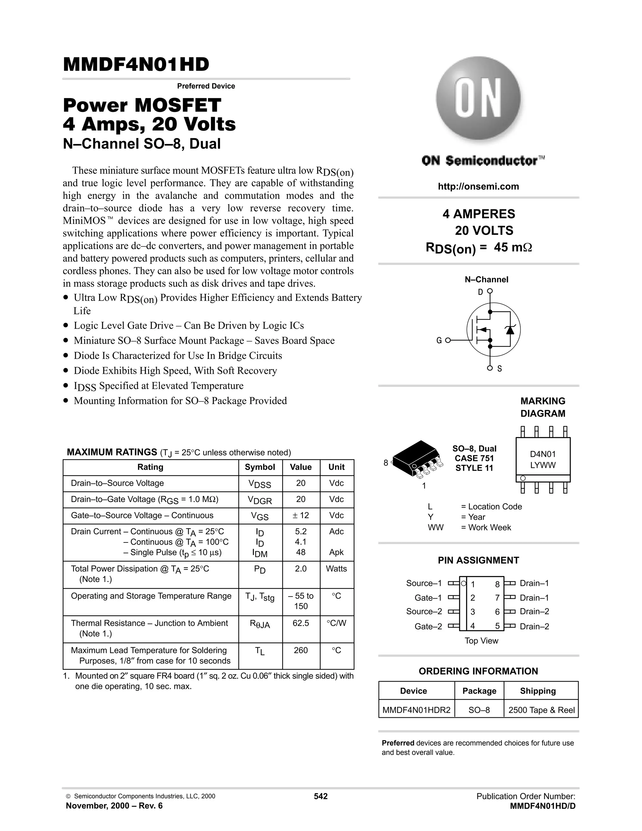  Semiconductor Components Industries, LLC, 2000
November, 2000 – Rev. 6
542 Publication Order Number:
MMDF4N01HD/D
(.
Preferred Device
#$% '(
    
N–Channel SO–8, Dual
These miniature surface mount MOSFETs feature ultra low RDS(on)
and true logic level performance. They are capable of withstanding
high energy in the avalanche and commutation modes and the
drain–to–source diode has a very low reverse recovery time.
MiniMOSt devices are designed for use in low voltage, high speed
switching applications where power efficiency is important. Typical
applications are dc–dc converters, and power management in portable
and battery powered products such as computers, printers, cellular and
cordless phones. They can also be used for low voltage motor controls
in mass storage products such as disk drives and tape drives.
• Ultra Low RDS(on) Provides Higher Efficiency and Extends Battery
Life
• Logic Level Gate Drive – Can Be Driven by Logic ICs
• Miniature SO–8 Surface Mount Package – Saves Board Space
• Diode Is Characterized for Use In Bridge Circuits
• Diode Exhibits High Speed, With Soft Recovery
• IDSS Specified at Elevated Temperature
• Mounting Information for SO–8 Package Provided
MAXIMUM RATINGS (TJ = 25°C unless otherwise noted)
Rating Symbol Value Unit
Drain–to–Source Voltage VDSS 20 Vdc
Drain–to–Gate Voltage (RGS = 1.0 MΩ) VDGR 20 Vdc
Gate–to–Source Voltage – Continuous VGS ± 12 Vdc
Drain Current – Continuous @ TA = 25°C
Drain Current – Continuous @ TA = 100°C
Drain Current – Single Pulse (tp ≤ 10 µs)
ID
ID
IDM
5.2
4.1
48
Adc
Apk
Total Power Dissipation @ TA = 25°C
(Note 1.)
PD 2.0 Watts
Operating and Storage Temperature Range TJ, Tstg – 55 to
150
°C
Thermal Resistance – Junction to Ambient
(Note 1.)
RθJA 62.5 °C/W
Maximum Lead Temperature for Soldering
Purposes, 1/8″ from case for 10 seconds
TL 260 °C
1. Mounted on 2″ square FR4 board (1″ sq. 2 oz. Cu 0.06″ thick single sided) with
one die operating, 10 sec. max.
Source–1 1
2
3
4
8
7
6
5
Top View
Gate–1
Source–2
Gate–2
Drain–1
Drain–1
Drain–2
Drain–2
1
8
4 AMPERES
20 VOLTS
RDS(on) = 45 m
Device Package Shipping
ORDERING INFORMATION
MMDF4N01HDR2 SO–8 2500 Tape  Reel
SO–8, Dual
CASE 751
STYLE 11
http://onsemi.com
N–Channel
LYWW
MARKING
DIAGRAM
D4N01
L = Location Code
Y = Year
WW = Work Week
PIN ASSIGNMENT
Preferred devices are recommended choices for future use
and best overall value.



 