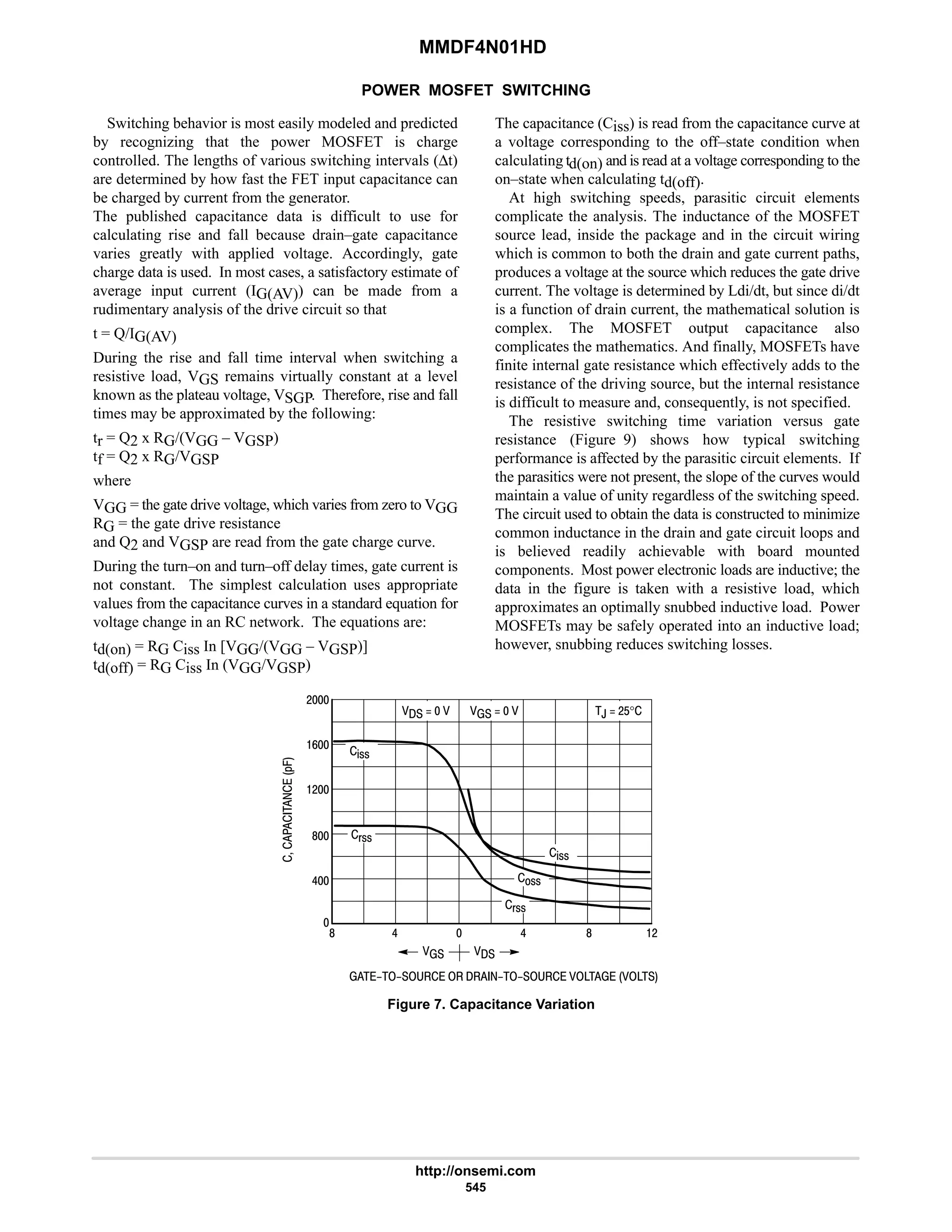 MMDF4N01HD
http://onsemi.com
545
POWER MOSFET SWITCHING
Switching behavior is most easily modeled and predicted
by recognizing that the power MOSFET is charge
controlled. The lengths of various switching intervals (∆t)
are determined by how fast the FET input capacitance can
be charged by current from the generator.
The published capacitance data is difficult to use for
calculating rise and fall because drain–gate capacitance
varies greatly with applied voltage. Accordingly, gate
charge data is used. In most cases, a satisfactory estimate of
average input current (IG(AV)) can be made from a
rudimentary analysis of the drive circuit so that
t = Q/IG(AV)
During the rise and fall time interval when switching a
resistive load, VGS remains virtually constant at a level
known as the plateau voltage, VSGP. Therefore, rise and fall
times may be approximated by the following:
tr = Q2 x RG/(VGG – VGSP)
tf = Q2 x RG/VGSP
where
VGG = the gate drive voltage, which varies from zero to VGG
RG = the gate drive resistance
and Q2 and VGSP are read from the gate charge curve.
During the turn–on and turn–off delay times, gate current is
not constant. The simplest calculation uses appropriate
values from the capacitance curves in a standard equation for
voltage change in an RC network. The equations are:
td(on) = RG Ciss In [VGG/(VGG – VGSP)]
td(off) = RG Ciss In (VGG/VGSP)
The capacitance (Ciss) is read from the capacitance curve at
a voltage corresponding to the off–state condition when
calculating td(on) and is read at a voltage corresponding to the
on–state when calculating td(off).
At high switching speeds, parasitic circuit elements
complicate the analysis. The inductance of the MOSFET
source lead, inside the package and in the circuit wiring
which is common to both the drain and gate current paths,
produces a voltage at the source which reduces the gate drive
current. The voltage is determined by Ldi/dt, but since di/dt
is a function of drain current, the mathematical solution is
complex. The MOSFET output capacitance also
complicates the mathematics. And finally, MOSFETs have
finite internal gate resistance which effectively adds to the
resistance of the driving source, but the internal resistance
is difficult to measure and, consequently, is not specified.
The resistive switching time variation versus gate
resistance (Figure 9) shows how typical switching
performance is affected by the parasitic circuit elements. If
the parasitics were not present, the slope of the curves would
maintain a value of unity regardless of the switching speed.
The circuit used to obtain the data is constructed to minimize
common inductance in the drain and gate circuit loops and
is believed readily achievable with board mounted
components. Most power electronic loads are inductive; the
data in the figure is taken with a resistive load, which
approximates an optimally snubbed inductive load. Power
MOSFETs may be safely operated into an inductive load;
however, snubbing reduces switching losses.
6
8
#
#
9
8  8 #
 
6 6
,  #$°
%!!
!!
(!!
       

%!!
(!!
         





*.
Figure 7. Capacitance Variation
 