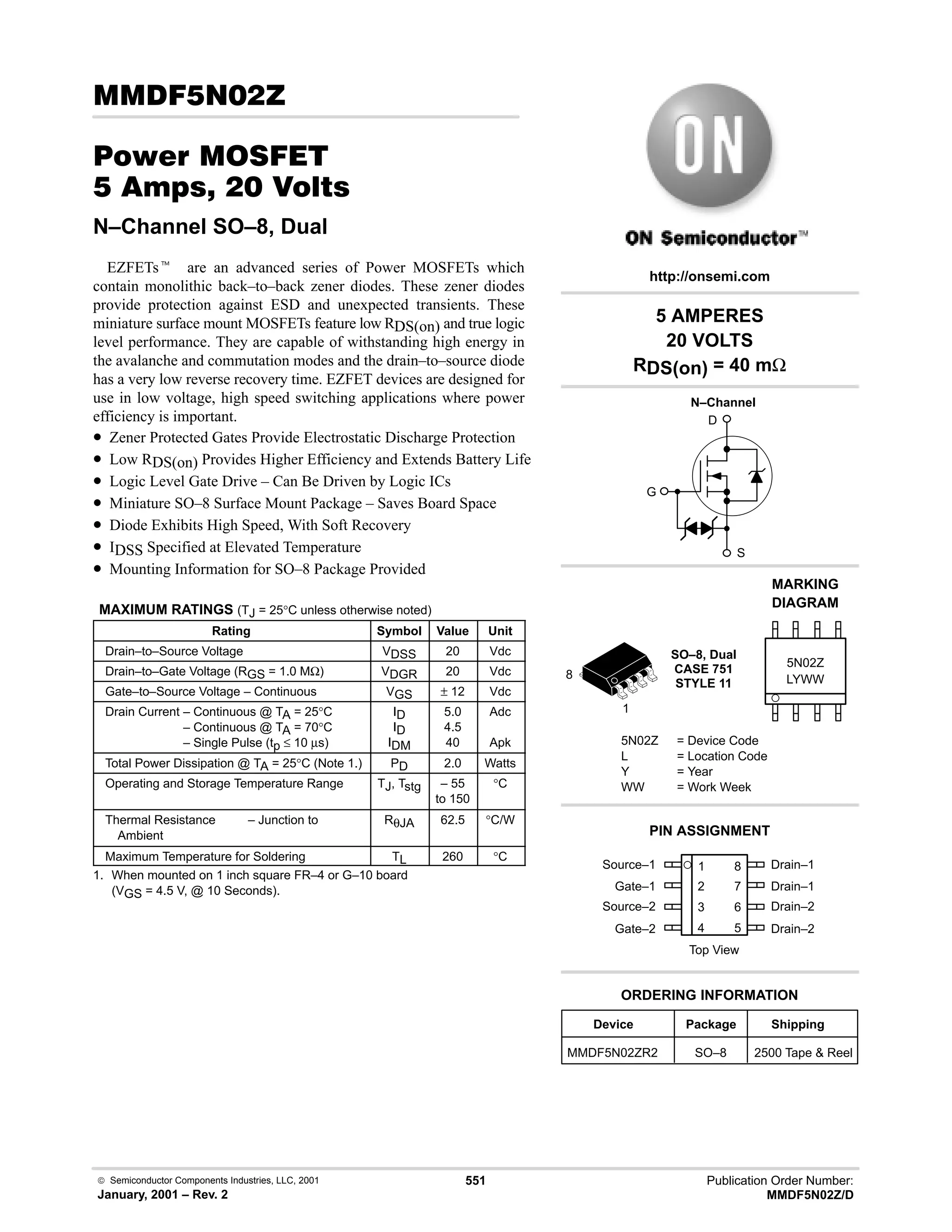  Semiconductor Components Industries, LLC, 2001
January, 2001 – Rev. 2
551 Publication Order Number:
MMDF5N02Z/D
( 8
#$% '(
    
N–Channel SO–8, Dual
EZFETst are an advanced series of Power MOSFETs which
contain monolithic back–to–back zener diodes. These zener diodes
provide protection against ESD and unexpected transients. These
miniature surface mount MOSFETs feature low RDS(on) and true logic
level performance. They are capable of withstanding high energy in
the avalanche and commutation modes and the drain–to–source diode
has a very low reverse recovery time. EZFET devices are designed for
use in low voltage, high speed switching applications where power
efficiency is important.
• Zener Protected Gates Provide Electrostatic Discharge Protection
• Low RDS(on) Provides Higher Efficiency and Extends Battery Life
• Logic Level Gate Drive – Can Be Driven by Logic ICs
• Miniature SO–8 Surface Mount Package – Saves Board Space
• Diode Exhibits High Speed, With Soft Recovery
• IDSS Specified at Elevated Temperature
• Mounting Information for SO–8 Package Provided
MAXIMUM RATINGS (TJ = 25°C unless otherwise noted)
Rating Symbol Value Unit
Drain–to–Source Voltage VDSS 20 Vdc
Drain–to–Gate Voltage (RGS = 1.0 MΩ) VDGR 20 Vdc
Gate–to–Source Voltage – Continuous VGS ± 12 Vdc
Drain Current – Continuous @ TA = 25°C
Drain Current – Continuous @ TA = 70°C
Drain Current – Single Pulse (tp ≤ 10 µs)
ID
ID
IDM
5.0
4.5
40
Adc
Apk
Total Power Dissipation @ TA = 25°C (Note 1.) PD 2.0 Watts
Operating and Storage Temperature Range TJ, Tstg – 55
to 150
°C
Thermal Resistance – Junction to
Ambient
RθJA 62.5 °C/W
Maximum Temperature for Soldering TL 260 °C
1. When mounted on 1 inch square FR–4 or G–10 board
(VGS = 4.5 V, @ 10 Seconds).
D
S
G
Source–1 1
2
3
4
8
7
6
5
Top View
Gate–1
Source–2
Gate–2
Drain–1
Drain–1
Drain–2
Drain–2
1
8
5 AMPERES
20 VOLTS
RDS(on) = 40 mΩ
Device Package Shipping
ORDERING INFORMATION
MMDF5N02ZR2 SO–8 2500 Tape  Reel
SO–8, Dual
CASE 751
STYLE 11
http://onsemi.com
N–Channel
LYWW
MARKING
DIAGRAM
5N02Z
5N02Z = Device Code
L = Location Code
Y = Year
WW = Work Week
PIN ASSIGNMENT
 