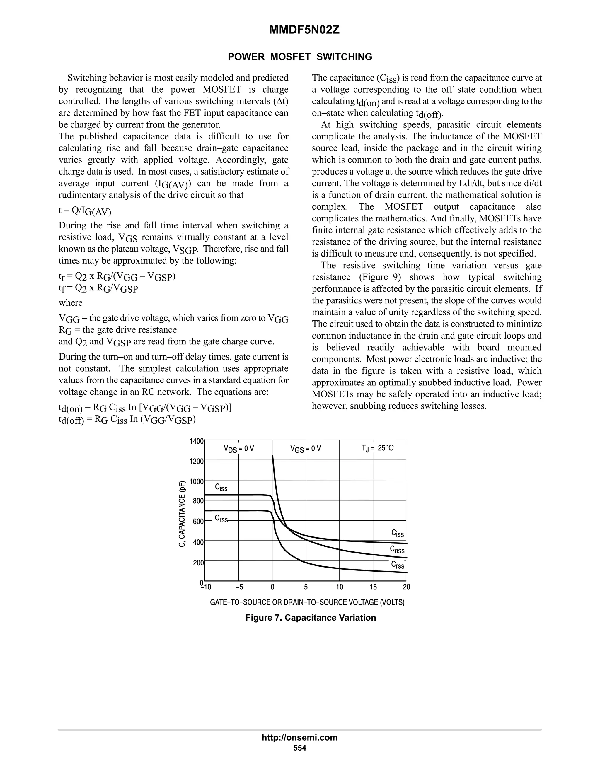 MMDF5N02Z
http://onsemi.com
554
POWER MOSFET SWITCHING
Switching behavior is most easily modeled and predicted
by recognizing that the power MOSFET is charge
controlled. The lengths of various switching intervals (∆t)
are determined by how fast the FET input capacitance can
be charged by current from the generator.
The published capacitance data is difficult to use for
calculating rise and fall because drain–gate capacitance
varies greatly with applied voltage. Accordingly, gate
charge data is used. In most cases, a satisfactory estimate of
average input current (IG(AV)) can be made from a
rudimentary analysis of the drive circuit so that
t = Q/IG(AV)
During the rise and fall time interval when switching a
resistive load, VGS remains virtually constant at a level
known as the plateau voltage, VSGP. Therefore, rise and fall
times may be approximated by the following:
tr = Q2 x RG/(VGG – VGSP)
tf = Q2 x RG/VGSP
where
VGG = the gate drive voltage, which varies from zero to VGG
RG = the gate drive resistance
and Q2 and VGSP are read from the gate charge curve.
During the turn–on and turn–off delay times, gate current is
not constant. The simplest calculation uses appropriate
values from the capacitance curves in a standard equation for
voltage change in an RC network. The equations are:
td(on) = RG Ciss In [VGG/(VGG – VGSP)]
td(off) = RG Ciss In (VGG/VGSP)
The capacitance (Ciss) is read from the capacitance curve at
a voltage corresponding to the off–state condition when
calculating td(on) and is read at a voltage corresponding to the
on–state when calculating td(off).
At high switching speeds, parasitic circuit elements
complicate the analysis. The inductance of the MOSFET
source lead, inside the package and in the circuit wiring
which is common to both the drain and gate current paths,
produces a voltage at the source which reduces the gate drive
current. The voltage is determined by Ldi/dt, but since di/dt
is a function of drain current, the mathematical solution is
complex. The MOSFET output capacitance also
complicates the mathematics. And finally, MOSFETs have
finite internal gate resistance which effectively adds to the
resistance of the driving source, but the internal resistance
is difficult to measure and, consequently, is not specified.
The resistive switching time variation versus gate
resistance (Figure 9) shows how typical switching
performance is affected by the parasitic circuit elements. If
the parasitics were not present, the slope of the curves would
maintain a value of unity regardless of the switching speed.
The circuit used to obtain the data is constructed to minimize
common inductance in the drain and gate circuit loops and
is believed readily achievable with board mounted
components. Most power electronic loads are inductive; the
data in the figure is taken with a resistive load, which
approximates an optimally snubbed inductive load. Power
MOSFETs may be safely operated into an inductive load;
however, snubbing reduces switching losses.
Figure 7. Capacitance Variation





*.
         
$ $ 
,  #$°C
   
9
6
#

$
%!!
!!
(!!

8

#

#
6
   
%!!
(!!
 