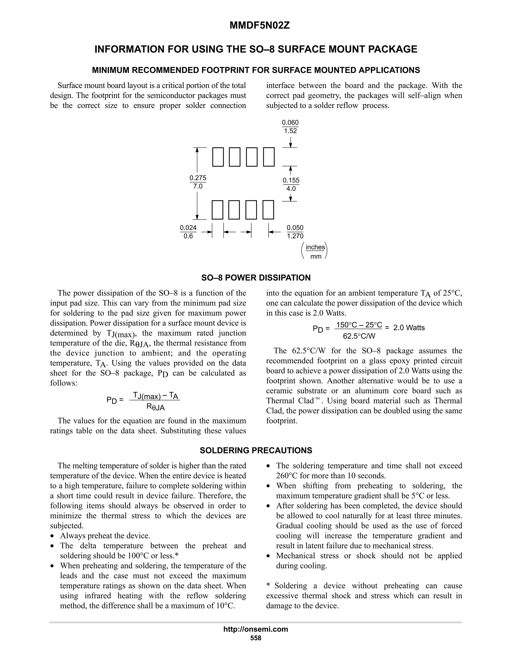 MMDF5N02Z
http://onsemi.com
558
INFORMATION FOR USING THE SO–8 SURFACE MOUNT PACKAGE
MINIMUM RECOMMENDED FOOTPRINT FOR SURFACE MOUNTED APPLICATIONS
Surface mount board layout is a critical portion of the total
design. The footprint for the semiconductor packages must
be the correct size to ensure proper solder connection
interface between the board and the package. With the
correct pad geometry, the packages will self–align when
subjected to a solder reflow process.
mm
inches
0.060
1.52
0.275
7.0
0.024
0.6
0.050
1.270
0.155
4.0
SO–8 POWER DISSIPATION
The power dissipation of the SO–8 is a function of the
input pad size. This can vary from the minimum pad size
for soldering to the pad size given for maximum power
dissipation. Power dissipation for a surface mount device is
determined by TJ(max), the maximum rated junction
temperature of the die, RθJA, the thermal resistance from
the device junction to ambient; and the operating
temperature, TA. Using the values provided on the data
sheet for the SO–8 package, PD can be calculated as
follows:
PD =
TJ(max) – TA
RθJA
The values for the equation are found in the maximum
ratings table on the data sheet. Substituting these values
into the equation for an ambient temperature TA of 25°C,
one can calculate the power dissipation of the device which
in this case is 2.0 Watts.
PD = 150°C – 25°C
62.5°C/W
= 2.0 Watts
The 62.5°C/W for the SO–8 package assumes the
recommended footprint on a glass epoxy printed circuit
board to achieve a power dissipation of 2.0 Watts using the
footprint shown. Another alternative would be to use a
ceramic substrate or an aluminum core board such as
Thermal Cladt. Using board material such as Thermal
Clad, the power dissipation can be doubled using the same
footprint.
SOLDERING PRECAUTIONS
The melting temperature of solder is higher than the rated
temperature of the device. When the entire device is heated
to a high temperature, failure to complete soldering within
a short time could result in device failure. Therefore, the
following items should always be observed in order to
minimize the thermal stress to which the devices are
subjected.
• Always preheat the device.
• The delta temperature between the preheat and
soldering should be 100°C or less.*
• When preheating and soldering, the temperature of the
leads and the case must not exceed the maximum
temperature ratings as shown on the data sheet. When
using infrared heating with the reflow soldering
method, the difference shall be a maximum of 10°C.
• The soldering temperature and time shall not exceed
260°C for more than 10 seconds.
• When shifting from preheating to soldering, the
maximum temperature gradient shall be 5°C or less.
• After soldering has been completed, the device should
be allowed to cool naturally for at least three minutes.
Gradual cooling should be used as the use of forced
cooling will increase the temperature