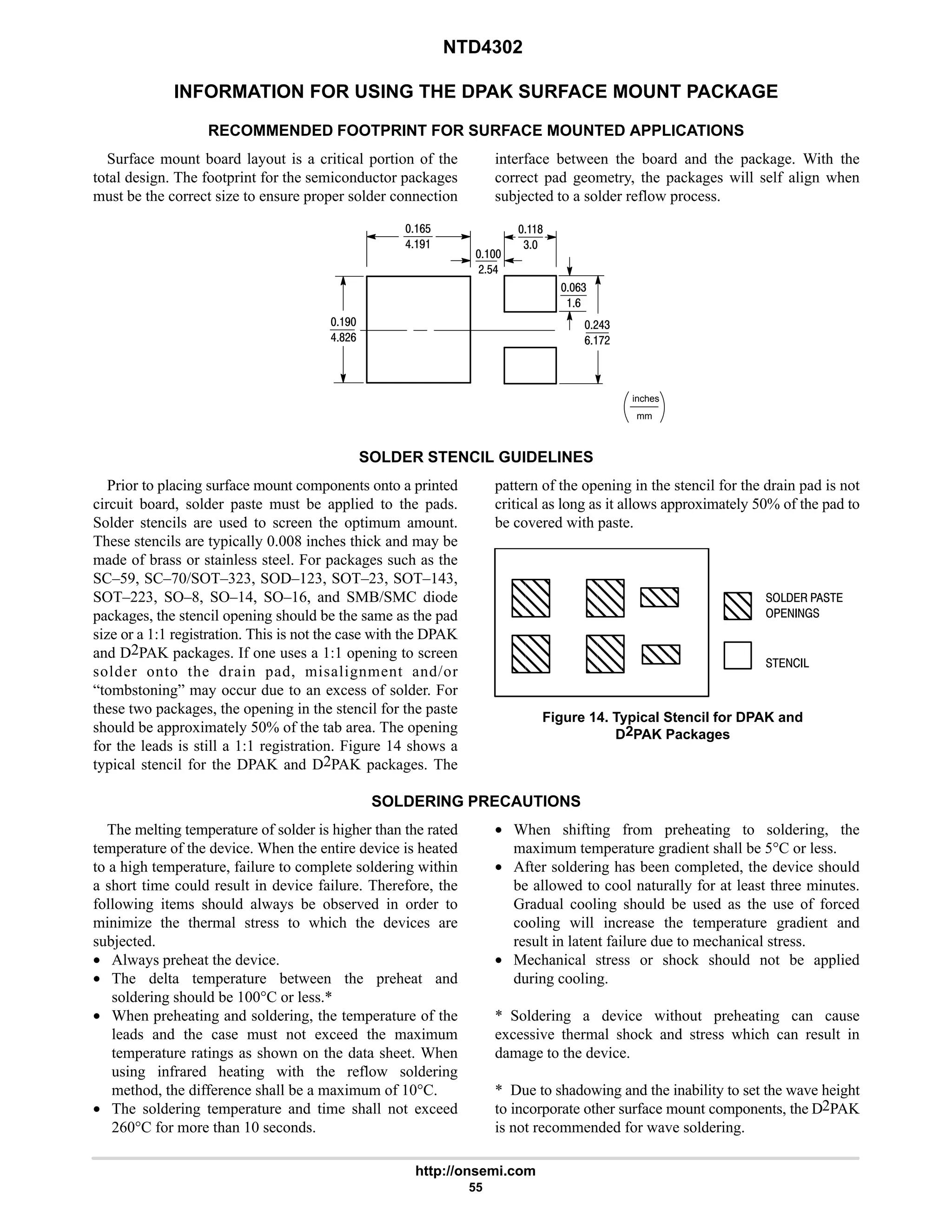 NTD4302
http://onsemi.com
55
INFORMATION FOR USING THE DPAK SURFACE MOUNT PACKAGE
RECOMMENDED FOOTPRINT FOR SURFACE MOUNTED APPLICATIONS
Surface mount board layout is a critical portion of the
total design. The footprint for the semiconductor packages
must be the correct size to ensure proper solder connection
interface between the board and the package. With the
correct pad geometry, the packages will self align when
subjected to a solder reflow process.
7
68#9
mm
inches

#$6
94
9
9$
67
8
4
#64
9:#
SOLDER STENCIL GUIDELINES
Prior to placing surface mount components onto a printed
circuit board, solder paste must be applied to the pads.
Solder stencils are used to screen the optimum amount.
These stencils are typically 0.008 inches thick and may be
made of brass or stainless steel. For packages such as the
SC–59, SC–70/SOT–323, SOD–123, SOT–23, SOT–143,
SOT–223, SO–8, SO–14, SO–16, and SMB/SMC diode
packages, the stencil opening should be the same as the pad
size or a 1:1 registration. This is not the case with the DPAK
and D2PAK packages. If one uses a 1:1 opening to screen
solder onto the drain pad, misalignment and/or
“tombstoning” may occur due to an excess of solder. For
these two packages, the opening in the stencil for the paste
should be approximately 50% of the tab area. The opening
for the leads is still a 1:1 registration. Figure 14 shows a
typical stencil for the DPAK and D2PAK packages. The
pattern of the opening in the stencil for the drain pad is not
critical as long as it allows approximately 50% of the pad to
be covered with paste.
ÇÇ
ÇÇ
ÇÇ
ÇÇ
ÇÇ
ÇÇÇ
ÇÇÇ
ÇÇÇ
ÇÇÇ
ÇÇÇ
ÇÇÇ
ÇÇÇ
ÇÇÇ
ÇÇÇ ÇÇ
ÇÇ
Figure 14. Typical Stencil for DPAK and
D2PAK Packages
  
 
  
SOLDERING PRECAUTIONS
The melting temperature of solder is higher than the rated
temperature of the device. When the entire device is heated
to a high temperature, failure to complete soldering within
a short time could result in device failure. Therefore, the
following items should always be observed in order to
minimize the thermal stress to which the devices are
subjected.
• Always preheat the device.
• The delta temperature between the preheat and
soldering should be 100°C or less.*
• When preheating and soldering, the temperature of the
leads and the case must not exceed the maximum
temperature ratings as shown on the data sheet. When
using infrared heating with the reflow soldering
method, the difference shall be a maximum of 10°C.
• The soldering temperature and time shall not exceed
260°C for more than 10 seconds.
• When shifting from preheating to soldering, the
maximum temperature gradient shall be 5°C or less.
• After soldering has been completed, the device should
be allowed to cool naturally for at least three minutes.
Gradual cooling should be used as the use of forced
cooling will increase the temperature gradient and
result in latent failure due to mechanical stress.
• Mechanical stress or shock should not be applied
during cooling.
* Soldering a device without preheating can cause
excessive thermal shock and stress which can result in
damage to the device.
* Due to shadowing and the inability to set the wave height
to incorporate other surface mount components, the D2PAK
is not recommended for wave soldering.
 