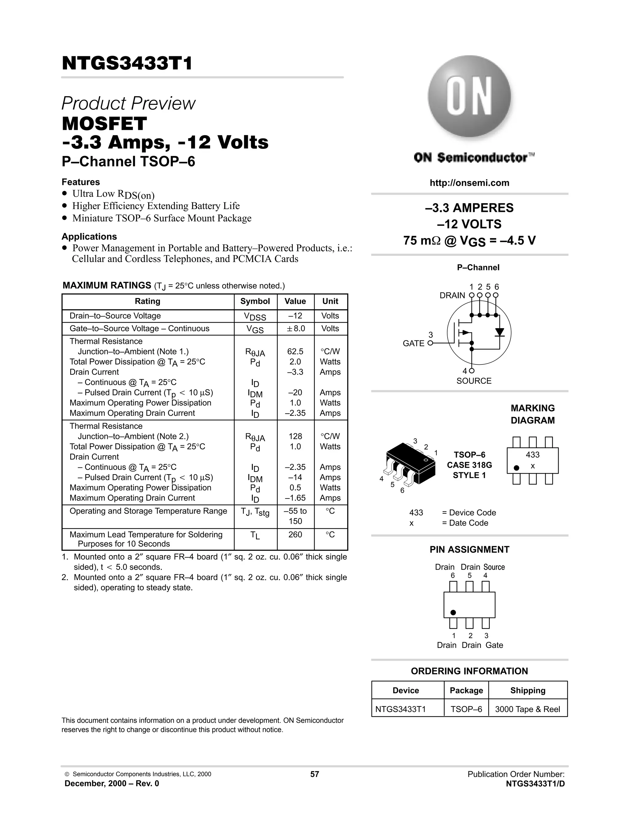  Semiconductor Components Industries, LLC, 2000
December, 2000 – Rev. 0
57 Publication Order Number:
NTGS3433T1/D
!!!
 
'(
!-!    
P–Channel TSOP–6
Features
• Ultra Low RDS(on)
• Higher Efficiency Extending Battery Life
• Miniature TSOP–6 Surface Mount Package
Applications
• Power Management in Portable and Battery–Powered Products, i.e.:
Cellular and Cordless Telephones, and PCMCIA Cards
MAXIMUM RATINGS (TJ = 25°C unless otherwise noted.)
Rating Symbol Value Unit
Drain–to–Source Voltage VDSS –12 Volts
Gate–to–Source Voltage – Continuous VGS 8.0 Volts
Thermal Resistance
Junction–to–Ambient (Note 1.)
Total Power Dissipation @ TA = 25°C
Drain Current
– Continuous @ TA = 25°C
– Pulsed Drain Current (Tp t 10 µS)
Maximum Operating Power Dissipation
Maximum Operating Drain Current
RθJA
Pd
ID
IDM
Pd
ID
62.5
2.0
–3.3
–20
1.0
–2.35
°C/W
Watts
Amps
Amps
Watts
Amps
Thermal Resistance
Junction–to–Ambient (Note 2.)
Total Power Dissipation @ TA = 25°C
Drain Current
– Continuous @ TA = 25°C
– Pulsed Drain Current (Tp t 10 µS)
Maximum Operating Power Dissipation
Maximum Operating Drain Current
RθJA
Pd
ID
IDM
Pd
ID
128
1.0
–2.35
–14
0.5
–1.65
°C/W
Watts
Amps
Amps
Watts
Amps
Operating and Storage Temperature Range TJ, Tstg –55 to
150
°C
Maximum Lead Temperature for Soldering
Purposes for 10 Seconds
TL 260 °C
1. Mounted onto a 2″ square FR–4 board (1″ sq. 2 oz. cu. 0.06″ thick single
sided), t t 5.0 seconds.
2. Mounted onto a 2″ square FR–4 board (1″ sq. 2 oz. cu. 0.06″ thick single
sided), operating to steady state.
This document contains information on a product under development. ON Semiconductor
reserves the right to change or discontinue this product without notice.
–3.3 AMPERES
–12 VOLTS
75 m @ VGS = –4.5 V
3
4
1 2 5 6
Device Package Shipping
ORDERING INFORMATION
NTGS3433T1 TSOP–6 3000 Tape  Reel
P–Channel
TSOP–6
CASE 318G
STYLE 1
http://onsemi.com
x
MARKING
DIAGRAM
433
433 = Device Code
x = Date Code
PIN ASSIGNMENT
3
2
1
4
Gate
Drain
;(1
6
5
4
1
2
3
5
6
Drain
Drain
Drain
GATE
DRAIN
SOURCE
 