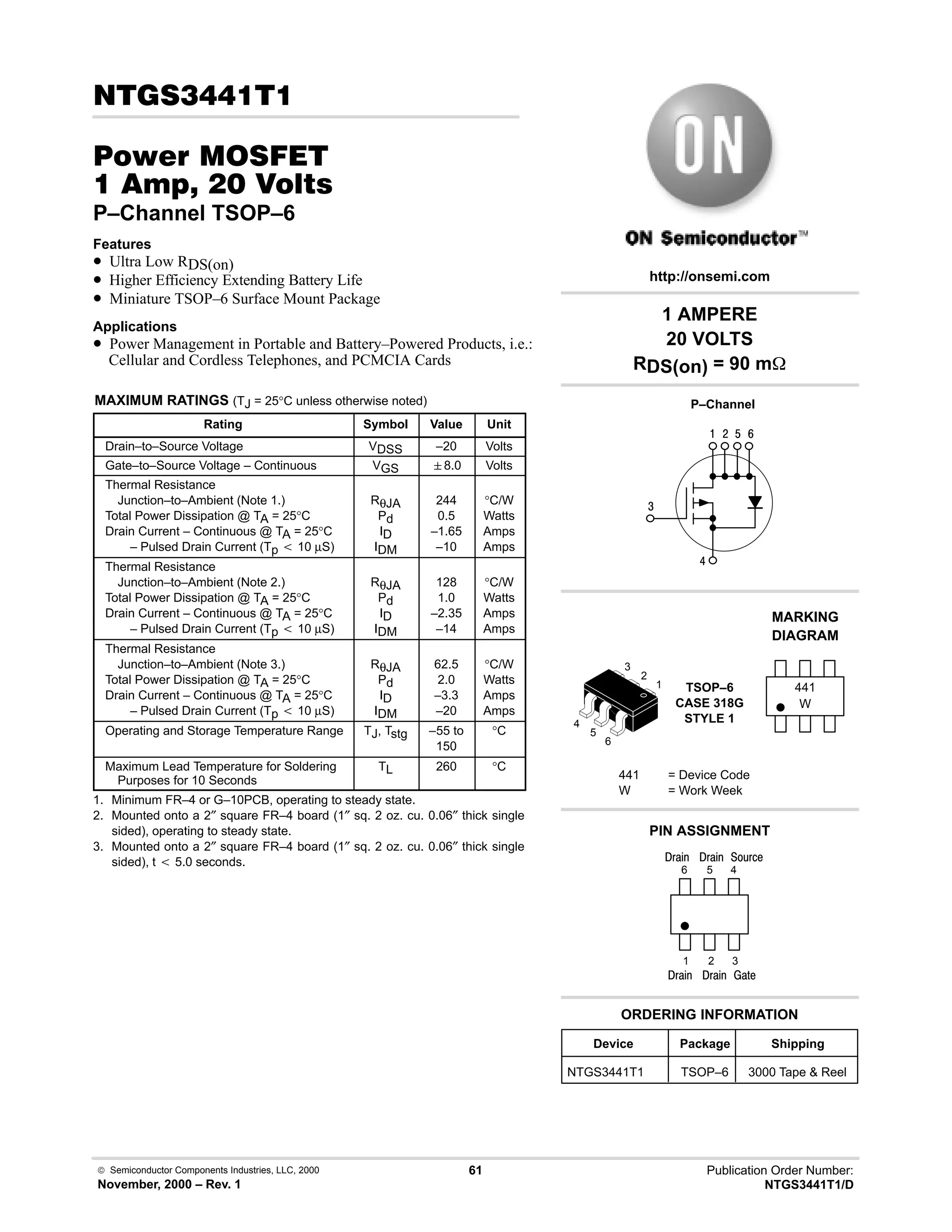  Semiconductor Components Industries, LLC, 2000
November, 2000 – Rev. 1
61 Publication Order Number:
NTGS3441T1/D
!
#$% '(
    
P–Channel TSOP–6
Features
• Ultra Low RDS(on)
• Higher Efficiency Extending Battery Life
• Miniature TSOP–6 Surface Mount Package
Applications
• Power Management in Portable and Battery–Powered Products, i.e.:
Cellular and Cordless Telephones, and PCMCIA Cards
MAXIMUM RATINGS (TJ = 25°C unless otherwise noted)
Rating Symbol Value Unit
Drain–to–Source Voltage VDSS –20 Volts
Gate–to–Source Voltage – Continuous VGS 8.0 Volts
Thermal Resistance
Junction–to–Ambient (Note 1.)
Total Power Dissipation @ TA = 25°C
Drain Current – Continuous @ TA = 25°C
– Pulsed Drain Current (Tp t 10 µS)
RθJA
Pd
ID
IDM
244
0.5
–1.65
–10
°C/W
Watts
Amps
Amps
Thermal Resistance
Junction–to–Ambient (Note 2.)
Total Power Dissipation @ TA = 25°C
Drain Current – Continuous @ TA = 25°C
– Pulsed Drain Current (Tp t 10 µS)
RθJA
Pd
ID
IDM
128
1.0
–2.35
–14
°C/W
Watts
Amps
Amps
Thermal Resistance
Junction–to–Ambient (Note 3.)
Total Power Dissipation @ TA = 25°C
Drain Current – Continuous @ TA = 25°C
– Pulsed Drain Current (Tp t 10 µS)
RθJA
Pd
ID
IDM
62.5
2.0
–3.3
–20
°C/W
Watts
Amps
Amps
Operating and Storage Temperature Range TJ, Tstg –55 to
150
°C
Maximum Lead Temperature for Soldering
Purposes for 10 Seconds
TL 260 °C
1. Minimum FR–4 or G–10PCB, operating to steady state.
2. Mounted onto a 2″ square FR–4 board (1″ sq. 2 oz. cu. 0.06″ thick single
sided), operating to steady state.
3. Mounted onto a 2″ square FR–4 board (1″ sq. 2 oz. cu. 0.06″ thick single
sided), t t 5.0 seconds.
1 AMPERE
20 VOLTS
RDS(on) = 90 m
4
6
 # $ 9
Device Package Shipping
ORDERING INFORMATION
NTGS3441T1 TSOP–6 3000 Tape  Reel
P–Channel
TSOP–6
CASE 318G
STYLE 1
http://onsemi.com
W
MARKING
DIAGRAM
441
441 = Device Code
W = Work Week
PIN ASSIGNMENT
3
2
1
4
)'1
()%
;(1
6
5
4
1
2
3
5
6
()%
()%
()%
 