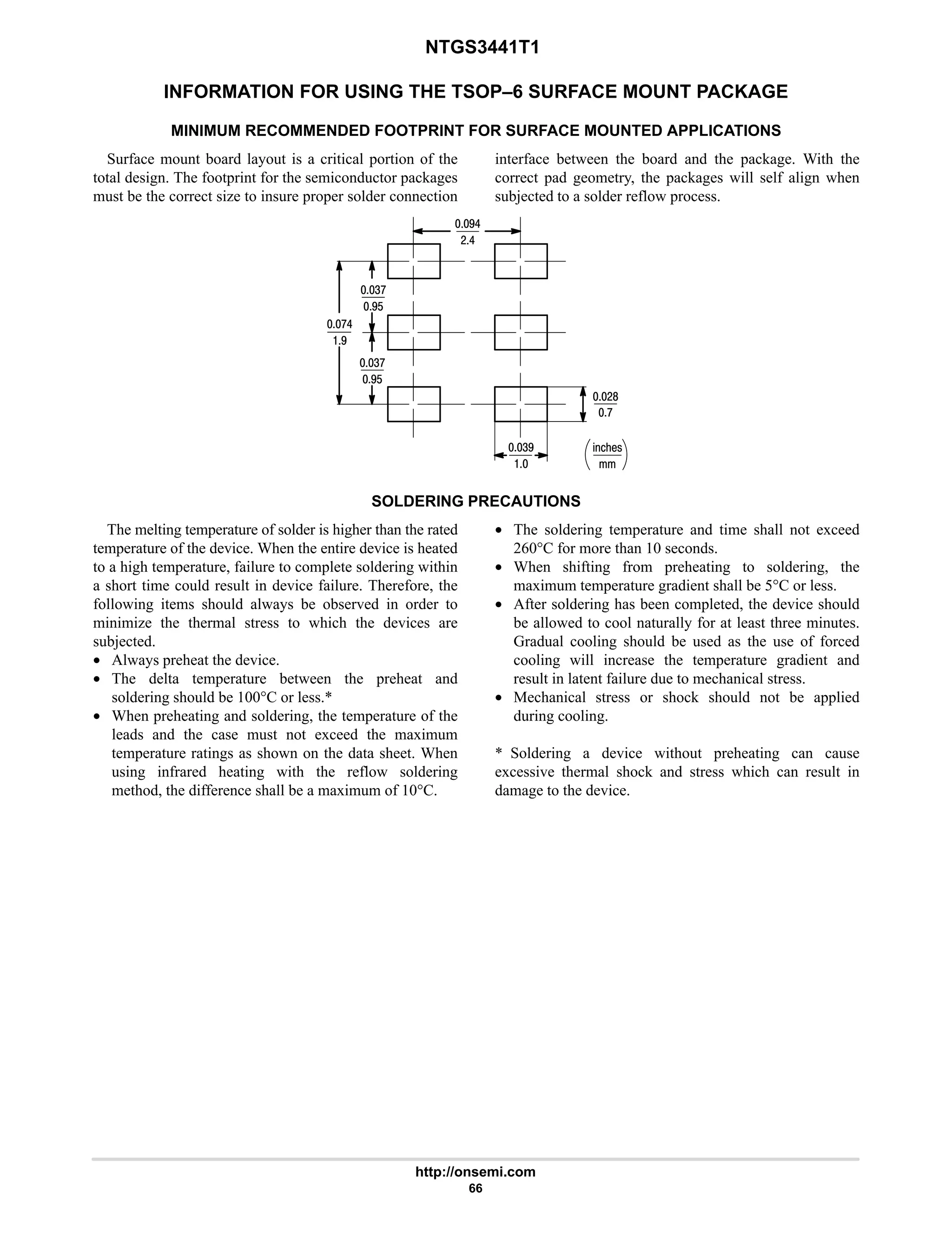 NTGS3441T1
http://onsemi.com
66
INFORMATION FOR USING THE TSOP–6 SURFACE MOUNT PACKAGE
MINIMUM RECOMMENDED FOOTPRINT FOR SURFACE MOUNTED APPLICATIONS
Surface mount board layout is a critical portion of the
total design. The footprint for the semiconductor packages
must be the correct size to insure proper solder connection
interface between the board and the package. With the
correct pad geometry, the packages will self align when
subjected to a solder reflow process.
%21!
7
47

76
:
:6
#6
#8
7$
4:
7$
4:
SOLDERING PRECAUTIONS
The melting temperature of solder is higher than the rated
temperature of the device. When the entire device is heated
to a high temperature, failure to complete soldering within
a short time could result in device failure. Therefore, the
following items should always be observed in order to
minimize the thermal stress to which the devices are
subjected.
• Always preheat the device.
• The delta temperature between the preheat and
soldering should be 100°C or less.*
• When preheating and soldering, the temperature of the
leads and the case must not exceed the maximum
temperature ratings as shown on the data sheet. When
using infrared heating with the reflow soldering
method, the difference shall be a maximum of 10°C.
• The soldering temperature and time shall not exceed
260°C for more than 10 seconds.
• When shifting from preheating to soldering, the
maximum temperature gradient shall be 5°C or less.
• After soldering has been completed, the device should
be allowed to cool naturally for at least three minutes.
Gradual cooling should be used as the use of forced
cooling will increase the temperature gradient and
result in latent failure due to mechanical stress.
• Mechanical stress or shock should not be applied
during cooling.
* Soldering a device without preheating can cause
excessive thermal shock and stress which can result in
damage to the device.
 