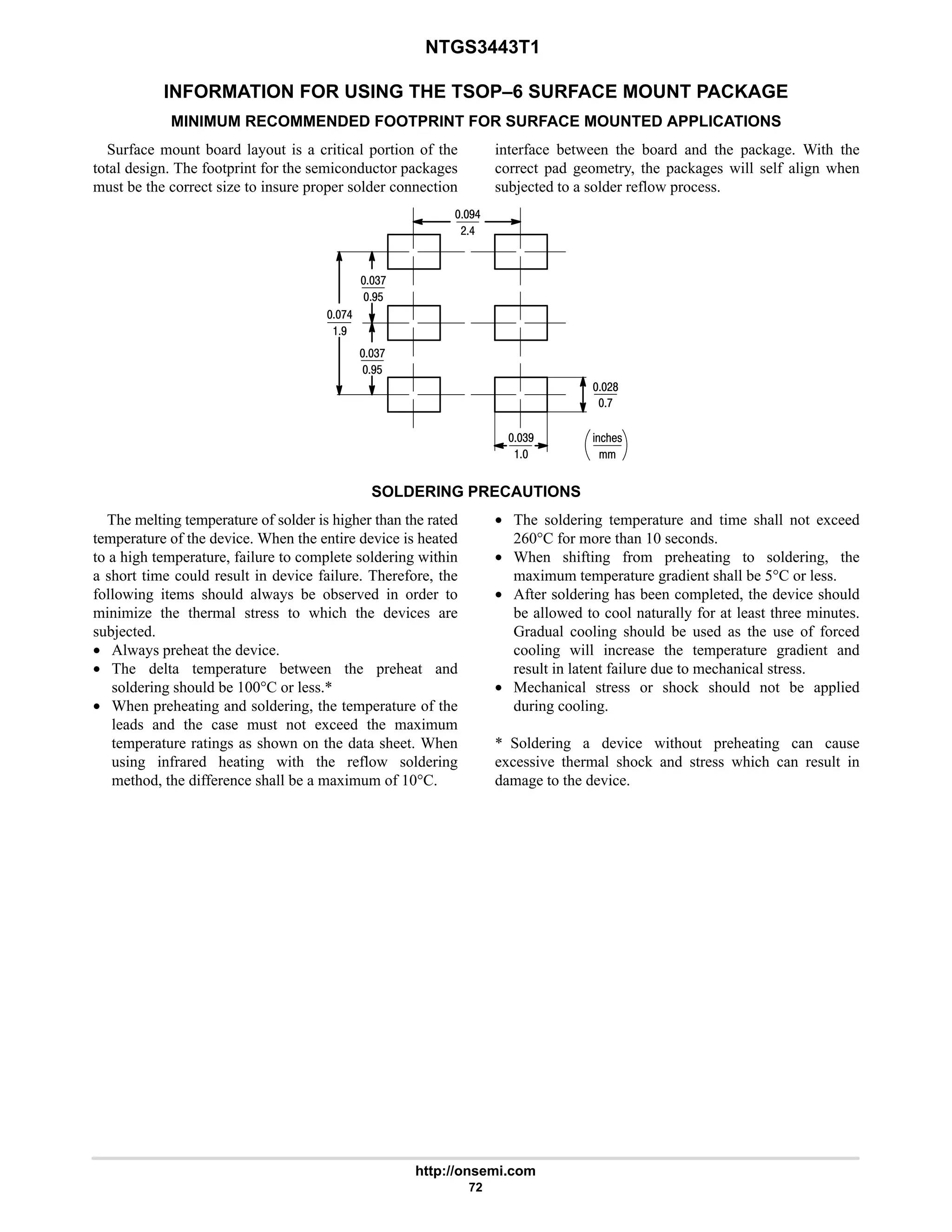 NTGS3443T1
http://onsemi.com
72
INFORMATION FOR USING THE TSOP–6 SURFACE MOUNT PACKAGE
MINIMUM RECOMMENDED FOOTPRINT FOR SURFACE MOUNTED APPLICATIONS
Surface mount board layout is a critical portion of the
total design. The footprint for the semiconductor packages
must be the correct size to insure proper solder connection
interface between the board and the package. With the
correct pad geometry, the packages will self align when
subjected to a solder reflow process.
%21!
7
47

76
:
:6
#6
#8
7$
4:
7$
4:
SOLDERING PRECAUTIONS
The melting temperature of solder is higher than the rated
temperature of the device. When the entire device is heated
to a high temperature, failure to complete soldering within
a short time could result in device failure. Therefore, the
following items should always be observed in order to
minimize the thermal stress to which the devices are
subjected.
• Always preheat the device.
• The delta temperature between the preheat and
soldering should be 100°C or less.*
• When preheating and soldering, the temperature of the
leads and the case must not exceed the maximum
temperature ratings as shown on the data sheet. When
using infrared heating with the reflow soldering
method, the difference shall be a maximum of 10°C.
• The soldering temperature and time shall not exceed
260°C for more than 10 seconds.
• When shifting from preheating to soldering, the
maximum temperature gradient shall be 5°C or less.
• After soldering has been completed, the device should
be allowed to cool naturally for at least three minutes.
Gradual cooling should be used as the use of forced
cooling will increase the temperature gradient and
result in latent failure due to mechanical stress.
• Mechanical stress or shock should not be applied
during cooling.
* Soldering a device without preheating can cause
excessive thermal shock and stress which can result in
damage to the device.
 
