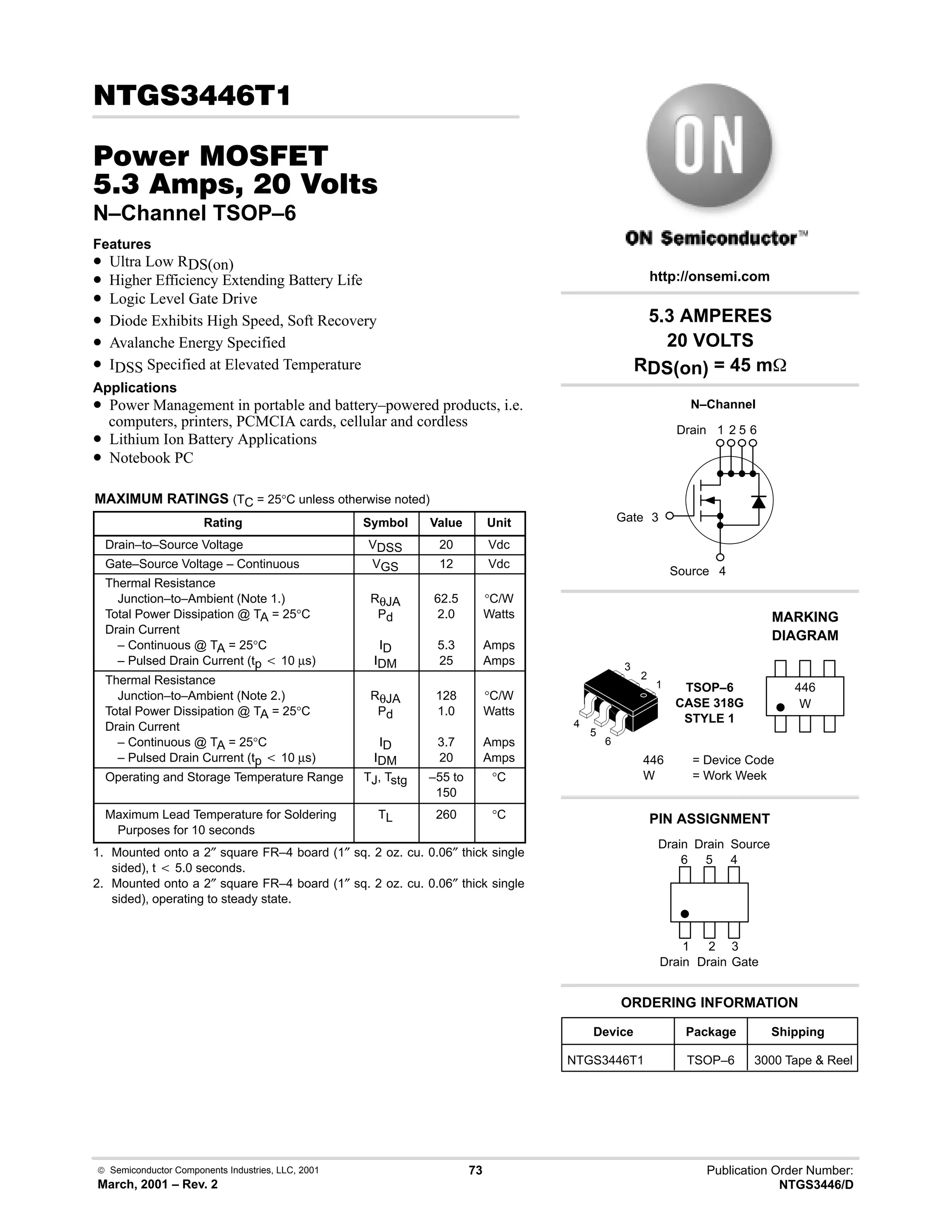  Semiconductor Components Industries, LLC, 2001
March, 2001 – Rev. 2
73 Publication Order Number:
NTGS3446/D
!
#$% '(
-!    
N–Channel TSOP–6
Features
• Ultra Low RDS(on)
• Higher Efficiency Extending Battery Life
• Logic Level Gate Drive
• Diode Exhibits High Speed, Soft Recovery
• Avalanche Energy Specified
• IDSS Specified at Elevated Temperature
Applications
• Power Management in portable and battery–powered products, i.e.
computers, printers, PCMCIA cards, cellular and cordless
• Lithium Ion Battery Applications
• Notebook PC
MAXIMUM RATINGS (TC = 25°C unless otherwise noted)
Rating Symbol Value Unit
Drain–to–Source Voltage VDSS 20 Vdc
Gate–Source Voltage – Continuous VGS 12 Vdc
Thermal Resistance
Junction–to–Ambient (Note 1.)
Total Power Dissipation @ TA = 25°C
Drain Current
– Continuous @ TA = 25°C
– Pulsed Drain Current (tp t 10 µs)
RθJA
Pd
ID
IDM
62.5
2.0
5.3
25
°C/W
Watts
Amps
Amps
Thermal Resistance
Junction–to–Ambient (Note 2.)
Total Power Dissipation @ TA = 25°C
Drain Current
– Continuous @ TA = 25°C
– Pulsed Drain Current (tp t 10 µs)
RθJA
Pd
ID
IDM
128
1.0
3.7
20
°C/W
Watts
Amps
Amps
Operating and Storage Temperature Range TJ, Tstg –55 to
150
°C
Maximum Lead Temperature for Soldering
Purposes for 10 seconds
TL 260 °C
1. Mounted onto a 2″ square FR–4 board (1″ sq. 2 oz. cu. 0.06″ thick single
sided), t t 5.0 seconds.
2. Mounted onto a 2″ square FR–4 board (1″ sq. 2 oz. cu. 0.06″ thick single
sided), operating to steady state.
1 2 5 6
3
5.3 AMPERES
20 VOLTS
RDS(on) = 45 m
Device Package Shipping
ORDERING INFORMATION
NTGS3446T1 TSOP–6 3000 Tape  Reel
N–Channel
TSOP–6
CASE 318G
STYLE 1
http://onsemi.com
W
MARKING
DIAGRAM
446
446 = Device Code
W = Work Week
PIN ASSIGNMENT
3
Gate
1
Drain
Source
4
6
5
4
1
2
3
2
Drain
Drain
5
Drain
6
4
Drain
Gate
Source
 