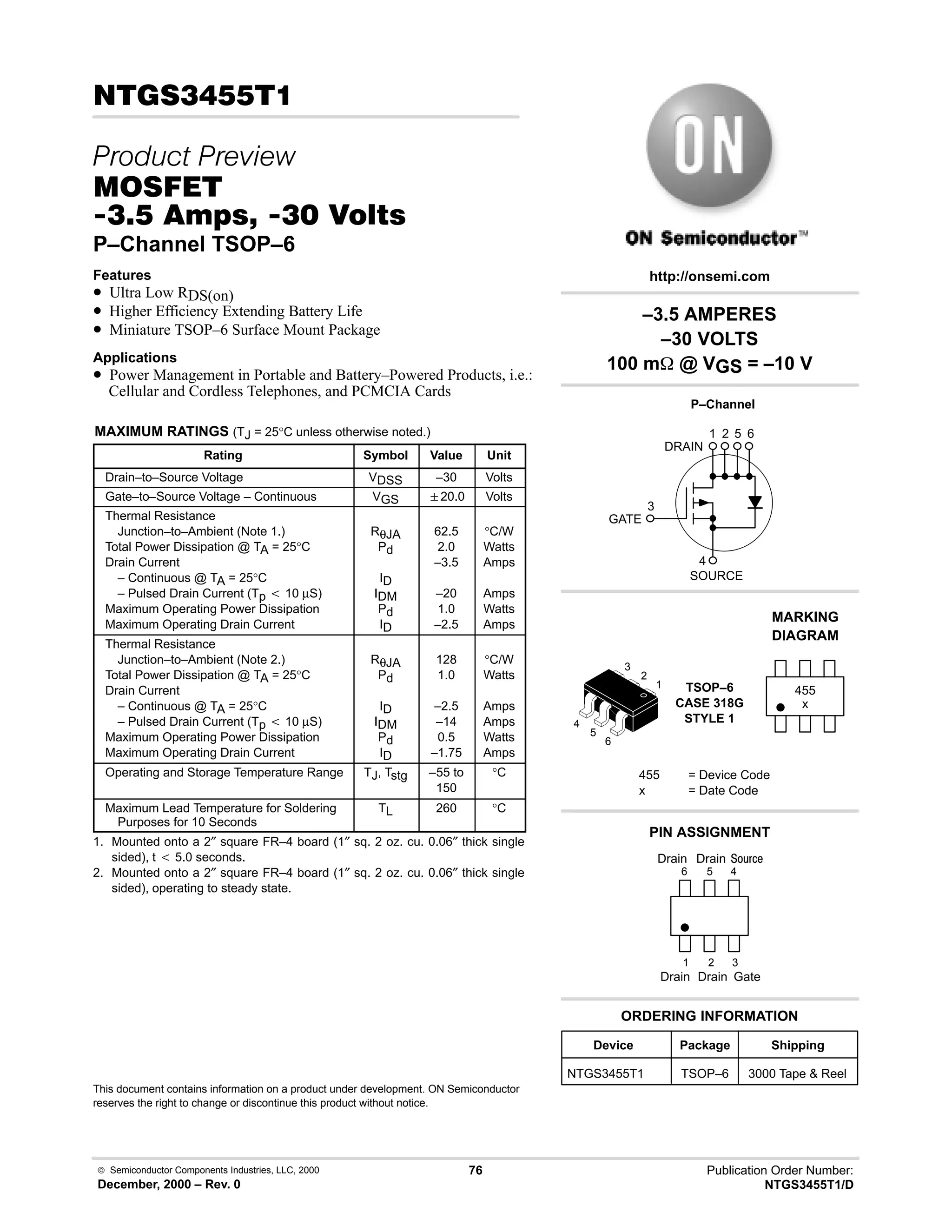  Semiconductor Components Industries, LLC, 2000
December, 2000 – Rev. 0
76 Publication Order Number:
NTGS3455T1/D
!
 
'(
!-  !  
P–Channel TSOP–6
Features
• Ultra Low RDS(on)
• Higher Efficiency Extending Battery Life
• Miniature TSOP–6 Surface Mount Package
Applications
• Power Management in Portable and Battery–Powered Products, i.e.:
Cellular and Cordless Telephones, and PCMCIA Cards
MAXIMUM RATINGS (TJ = 25°C unless otherwise noted.)
Rating Symbol Value Unit
Drain–to–Source Voltage VDSS –30 Volts
Gate–to–Source Voltage – Continuous VGS 20.0 Volts
Thermal Resistance
Junction–to–Ambient (Note 1.)
Total Power Dissipation @ TA = 25°C
Drain Current
– Continuous @ TA = 25°C
– Pulsed Drain Current (Tp t 10 µS)
Maximum Operating Power Dissipation
Maximum Operating Drain Current
RθJA
Pd
ID
IDM
Pd
ID
62.5
2.0
–3.5
–20
1.0
–2.5
°C/W
Watts
Amps
Amps
Watts
Amps
Thermal Resistance
Junction–to–Ambient (Note 2.)
Total Power Dissipation @ TA = 25°C
Drain Current
– Continuous @ TA = 25°C
– Pulsed Drain Current (Tp t 10 µS)
Maximum Operating Power Dissipation
Maximum Operating Drain Current
RθJA
Pd
ID
IDM
Pd
ID
128
1.0
–2.5
–14
0.5
–1.75
°C/W
Watts
Amps
Amps
Watts
Amps
Operating and Storage Temperature Range TJ, Tstg –55 to
150
°C
Maximum Lead Temperature for Soldering
Purposes for 10 Seconds
TL 260 °C
1. Mounted onto a 2″ square FR–4 board (1″ sq. 2 oz. cu. 0.06″ thick single
sided), t t 5.0 seconds.
2. Mounted onto a 2″ square FR–4 board (1″ sq. 2 oz. cu. 0.06″ thick single
sided), operating to steady state.
This document contains information on a product under development. ON Semiconductor
reserves the right to change or discontinue this product without notice.
–3.5 AMPERES
–30 VOLTS
100 m @ VGS = –10 V
3
4
1 2 5 6
Device Package Shipping
ORDERING INFORMATION
NTGS3455T1 TSOP–6 3000 Tape  Reel
P–Channel
TSOP–6
CASE 318G
STYLE 1
http://onsemi.com
x
MARKING
DIAGRAM
455
455 = Device Code
x = Date Code
PIN ASSIGNMENT
3
2
1
4
Gate
Drain
;(1
6
5
4
1
2
3
5
6
Drain
Drain
Drain
GATE
DRAIN
SOURCE
 