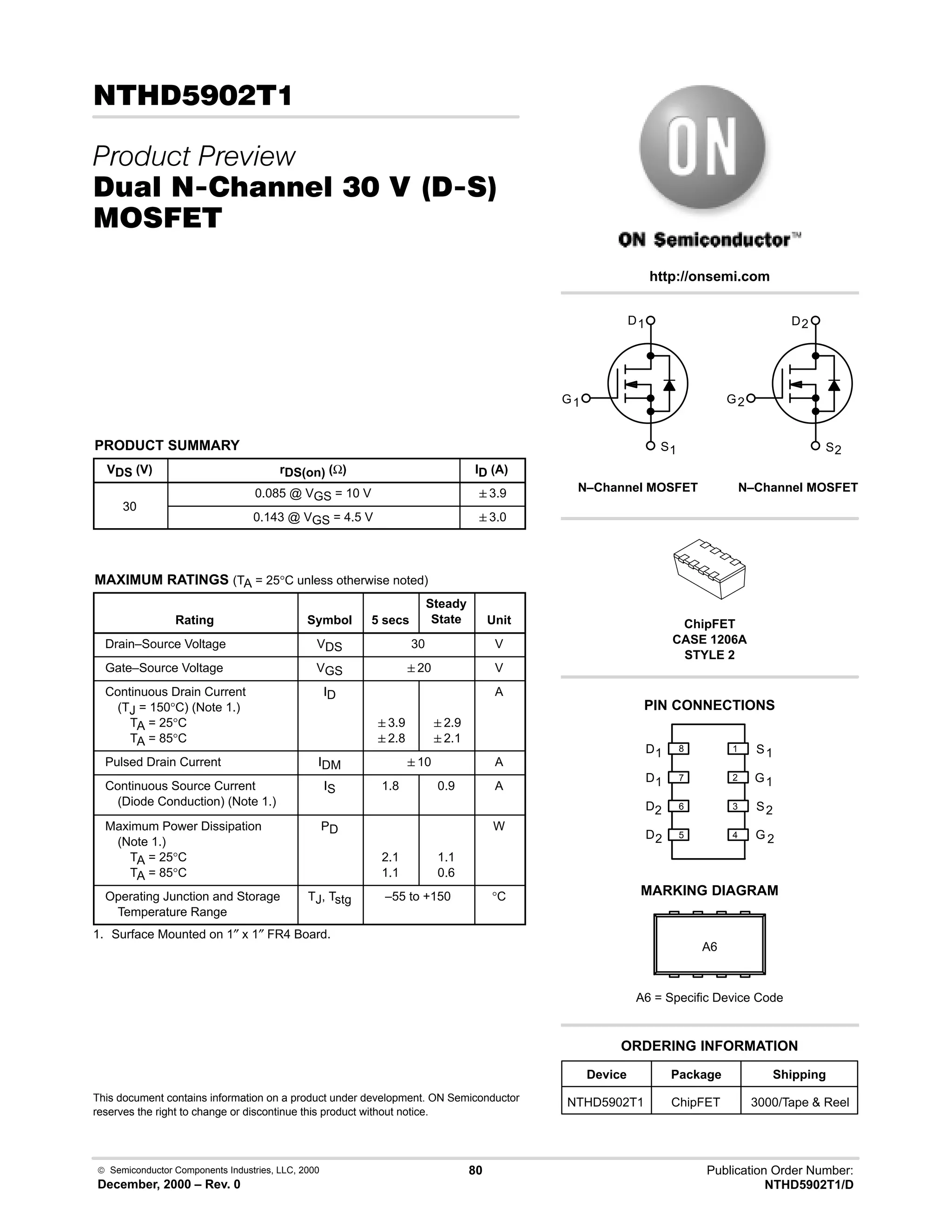  Semiconductor Components Industries, LLC, 2000
December, 2000 – Rev. 0
80 Publication Order Number:
NTHD5902T1/D
.) 
 
/0 10 % !  23
'(
PRODUCT SUMMARY
VDS (V) rDS(on) (Ω) ID (A)
30
0.085 @ VGS = 10 V 3.9
30
0.143 @ VGS = 4.5 V 3.0
MAXIMUM RATINGS (TA = 25°C unless otherwise noted)
Rating Symbol 5 secs
Steady
State Unit
Drain–Source Voltage VDS 30 V
Gate–Source Voltage VGS 20 V
Continuous Drain Current
(TJ = 150°C) (Note 1.)
TA = 25°C
TA = 85°C
ID
3.9
2.8
2.9
2.1
A
Pulsed Drain Current IDM 10 A
Continuous Source Current
(Diode Conduction) (Note 1.)
IS 1.8 0.9 A
Maximum Power Dissipation
(Note 1.)
TA = 25°C
TA = 85°C
PD
2.1
1.1
1.1
0.6
W
Operating Junction and Storage
Temperature Range
TJ, Tstg –55 to +150 °C
1. Surface Mounted on 1″ x 1″ FR4 Board.
This document contains information on a product under development. ON Semiconductor
reserves the right to change or discontinue this product without notice.
http://onsemi.com
D 2
2
S
G
2
D1
1
G
1
S
D2
D1
1
2
3
4
5
6
7
8
G
D
S
2
2
2
N–Channel MOSFET
G
D
S
N–Channel MOSFET
1
1
1
PIN CONNECTIONS
Device Package Shipping
ORDERING INFORMATION
NTHD5902T1 ChipFET 3000/Tape  Reel
ChipFET
CASE 1206A
STYLE 2
MARKING DIAGRAM
A6
A6 = Specific Device Code
 