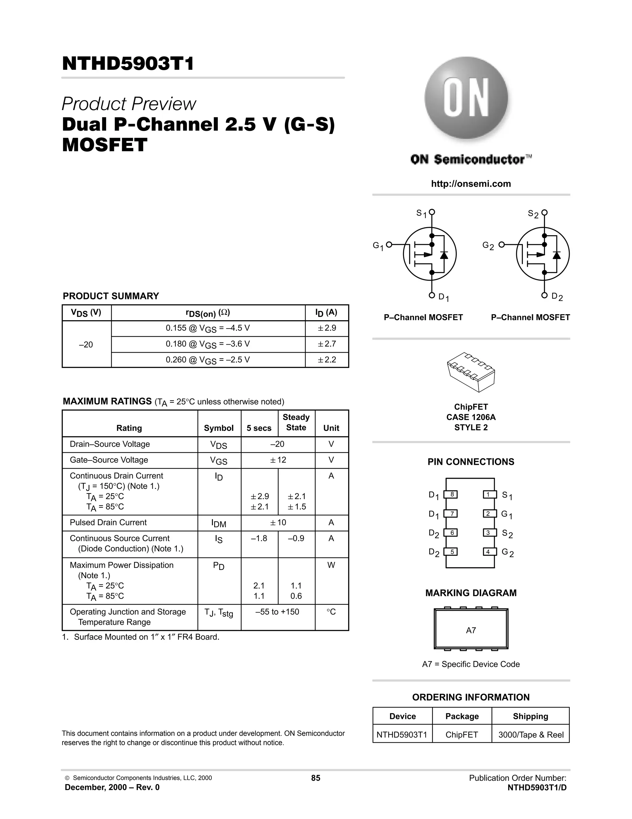  Semiconductor Components Industries, LLC, 2000
December, 2000 – Rev. 0
85 Publication Order Number:
NTHD5903T1/D
.)!
 
/0 #10 % -  23
'(
PRODUCT SUMMARY
VDS (V) rDS(on) (Ω) ID (A)
0.155 @ VGS = –4.5 V 2.9
–20 0.180 @ VGS = –3.6 V 2.7
0.260 @ VGS = –2.5 V 2.2
MAXIMUM RATINGS (TA = 25°C unless otherwise noted)
Rating Symbol 5 secs
Steady
State Unit
Drain–Source Voltage VDS –20 V
Gate–Source Voltage VGS 12 V
Continuous Drain Current
(TJ = 150°C) (Note 1.)
TA = 25°C
TA = 85°C
ID
2.9
2.1
2.1
1.5
A
Pulsed Drain Current IDM 10 A
Continuous Source Current
(Diode Conduction) (Note 1.)
IS –1.8 –0.9 A
Maximum Power Dissipation
(Note 1.)
TA = 25°C
TA = 85°C
PD
2.1
1.1
1.1
0.6
W
Operating Junction and Storage
Temperature Range
TJ, Tstg –55 to +150 °C
1. Surface Mounted on 1″ x 1″ FR4 Board.
This document contains information on a product under development. ON Semiconductor
reserves the right to change or discontinue this product without notice.
http://onsemi.com
G1 G2
S1
D1
S2
D2
P–Channel MOSFET
P–Channel MOSFET
D 2
2
S
G
2
D1
1
G
1
S
D2
D1
1
2
3
4
5
6
7
8
PIN CONNECTIONS
Device Package Shipping
ORDERING INFORMATION
NTHD5903T1 ChipFET 3000/Tape  Reel
ChipFET
CASE 1206A
STYLE 2
MARKING DIAGRAM
A7
A7 = Specific Device Code
 
