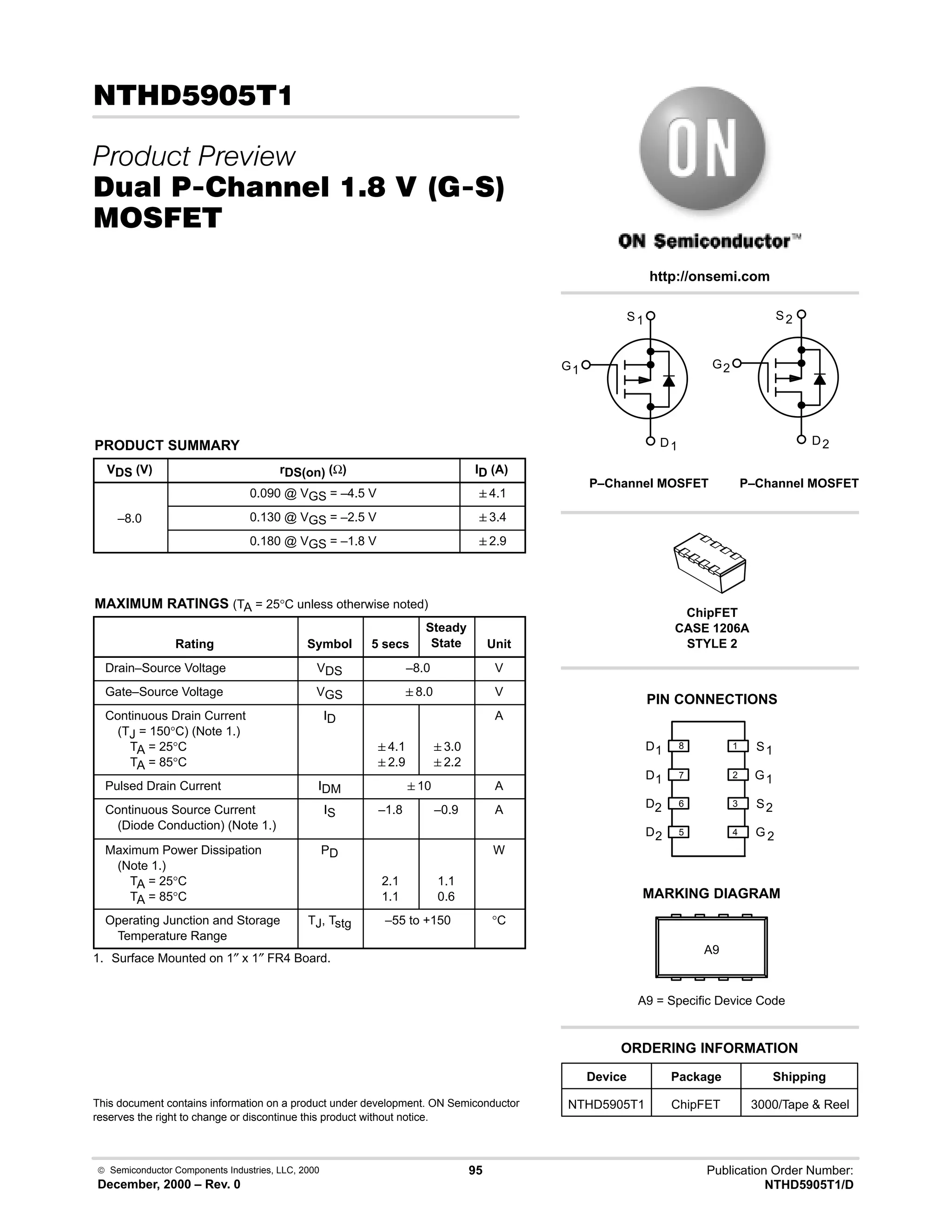  Semiconductor Components Industries, LLC, 2000
December, 2000 – Rev. 0
95 Publication Order Number:
NTHD5905T1/D
.)
 
/0 #10 % -,  23
'(
PRODUCT SUMMARY
VDS (V) rDS(on) (Ω) ID (A)
0.090 @ VGS = –4.5 V 4.1
–8.0 0.130 @ VGS = –2.5 V 3.4
0.180 @ VGS = –1.8 V 2.9
MAXIMUM RATINGS (TA = 25°C unless otherwise noted)
Rating Symbol 5 secs
Steady
State Unit
Drain–Source Voltage VDS –8.0 V
Gate–Source Voltage VGS 8.0 V
Continuous Drain Current
(TJ = 150°C) (Note 1.)
TA = 25°C
TA = 85°C
ID
4.1
2.9
3.0
2.2
A
Pulsed Drain Current IDM 10 A
Continuous Source Current
(Diode Conduction) (Note 1.)
IS –1.8 –0.9 A
Maximum Power Dissipation
(Note 1.)
TA = 25°C
TA = 85°C
PD
2.1
1.1
1.1
0.6
W
Operating Junction and Storage
Temperature Range
TJ, Tstg –55 to +150 °C
1. Surface Mounted on 1″ x 1″ FR4 Board.
This document contains information on a product under development. ON Semiconductor
reserves the right to change or discontinue this product without notice.
http://onsemi.com
G
S
D
P–Channel MOSFET
1
1
1
G
S
D
2
2
2
P–Channel MOSFET
D 2
2
S
G
2
D1
1
G
1
S
D2
D1
1
2
3
4
5
6
7
8
Device Package Shipping
ORDERING INFORMATION
NTHD5905T1 ChipFET 3000/Tape  Reel
PIN CONNECTIONS
ChipFET
CASE 1206A
STYLE 2
MARKING DIAGRAM
A9
A9 = Specific Device Code
 