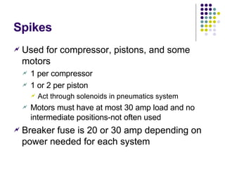 Spikes Used for compressor, pistons, and some motors 1 per compressor 1 or 2 per piston Act through solenoids in pneumatics system Motors must have at most 30 amp load and no intermediate positions-not often used Breaker fuse is 20 or 30 amp depending on power needed for each system 