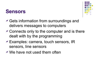 Sensors Gets information from surroundings and delivers messages to computers Connects only to the computer and is there dealt with by the programming Examples: camera, touch sensors, IR sensors, line sensors We have not used them often 