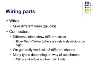Wiring parts Wires have different sizes (gauges) Connectors Different colors show different sizes Blue <Red <Yellow (others are relatively obvious by sight) We generally work with 3 different shapes Many types depending on way of attachment Crimp and solder are two main kinds 
