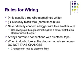 Rules for Wiring (+) is usually a red wire (sometimes white) (-) is usually black wire (sometimes blue) Never directly connect a bigger wire to a smaller wire Can always go through something like a power distribution block or circuit breaker Always surround connections with electrical tape When in doubt, look at the diagram or ask someone-DO NOT TAKE CHANCES Chances can lead to electrical fires 