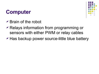 Computer Brain of the robot Relays information from programming or sensors with either PWM or relay cables Has backup power source-little blue battery 