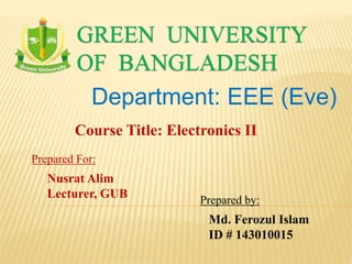 GREEN UNIVERSITY
OF BANGLADESH
Department: EEE (Eve)
Prepared by:
Md. Ferozul Islam
ID # 143010015
Course Title: Electronics II
Prepared For:
Nusrat Alim
Lecturer, GUB
 