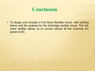 Conclusion
 To design and simulate a Full Wave Rectifier circuit with working
theory and the analysis for the full-bridge rectifier circuit. The full-
wave rectifier allows us to convert almost all the incoming AC
power to DC.
 