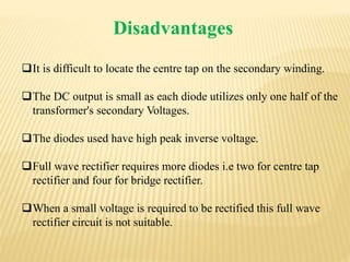 Disadvantages
It is difficult to locate the centre tap on the secondary winding.
The DC output is small as each diode utilizes only one half of the
transformer's secondary Voltages.
The diodes used have high peak inverse voltage.
Full wave rectifier requires more diodes i.e two for centre tap
rectifier and four for bridge rectifier.
When a small voltage is required to be rectified this full wave
rectifier circuit is not suitable.
 