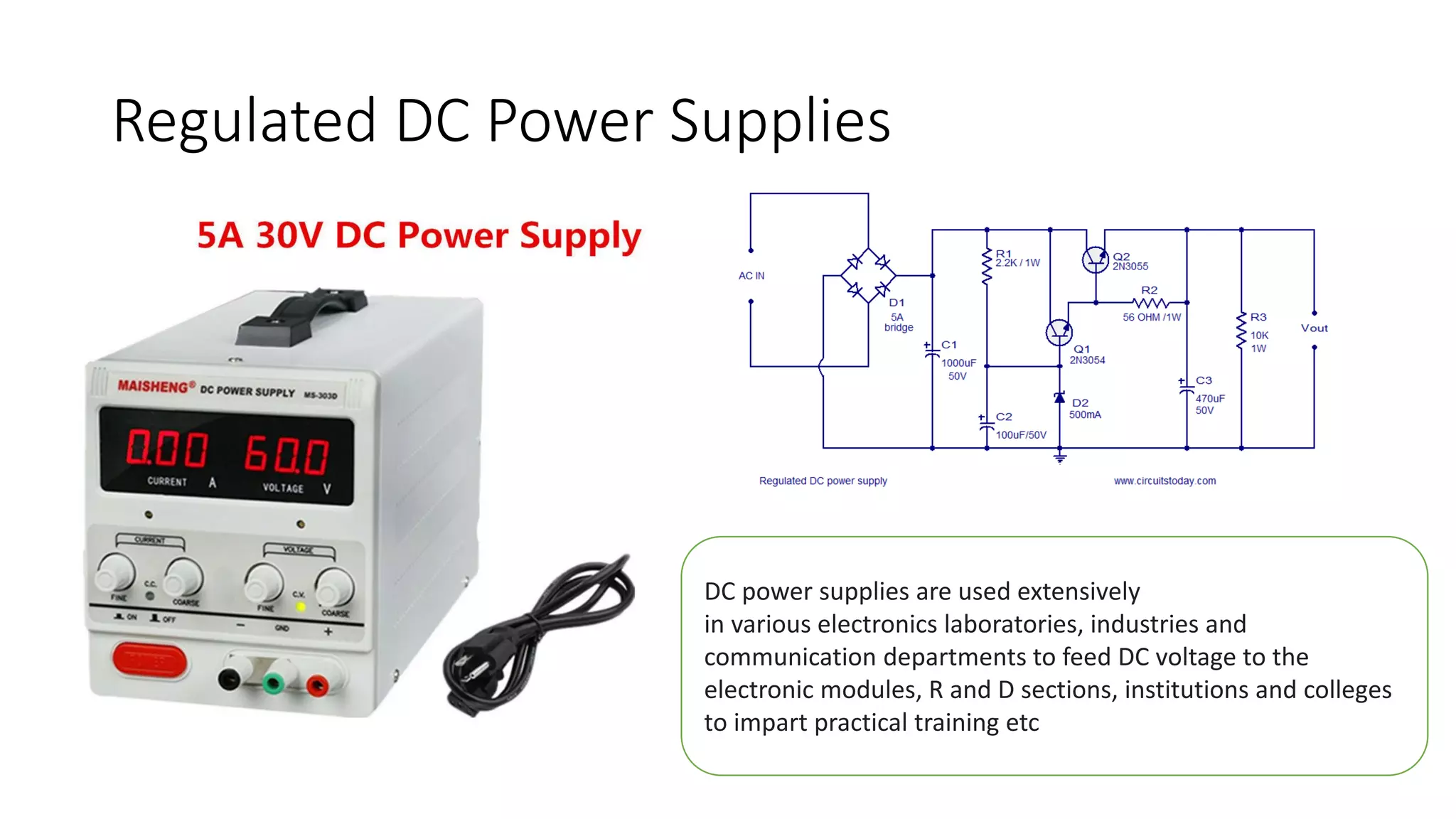 Regulated DC Power Supplies
DC power supplies are used extensively
in various electronics laboratories, industries and
communication departments to feed DC voltage to the
electronic modules, R and D sections, institutions and colleges
to impart practical training etc
 