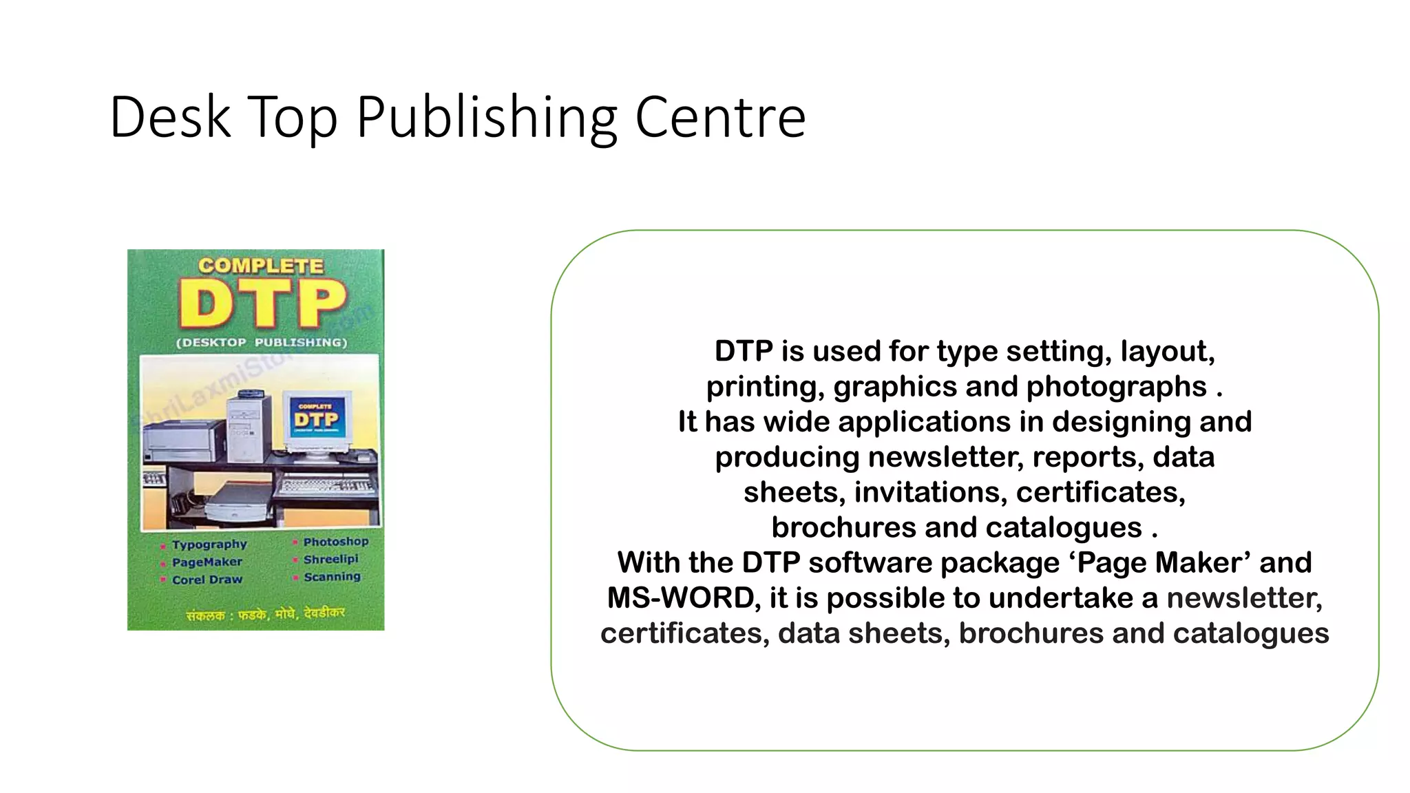 Desk Top Publishing Centre
DTP is used for type setting, layout,
printing, graphics and photographs .
It has wide applications in designing and
producing newsletter, reports, data
sheets, invitations, certificates,
brochures and catalogues .
With the DTP software package ‘Page Maker’ and
MS-WORD, it is possible to undertake a newsletter,
certificates, data sheets, brochures and catalogues
 