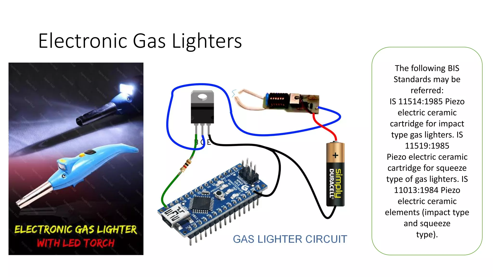 Electronic Gas Lighters
The following BIS
Standards may be
referred:
IS 11514:1985 Piezo
electric ceramic
cartridge for impact
type gas lighters. IS
11519:1985
Piezo electric ceramic
cartridge for squeeze
type of gas lighters. IS
11013:1984 Piezo
electric ceramic
elements (impact type
and squeeze
type).
 