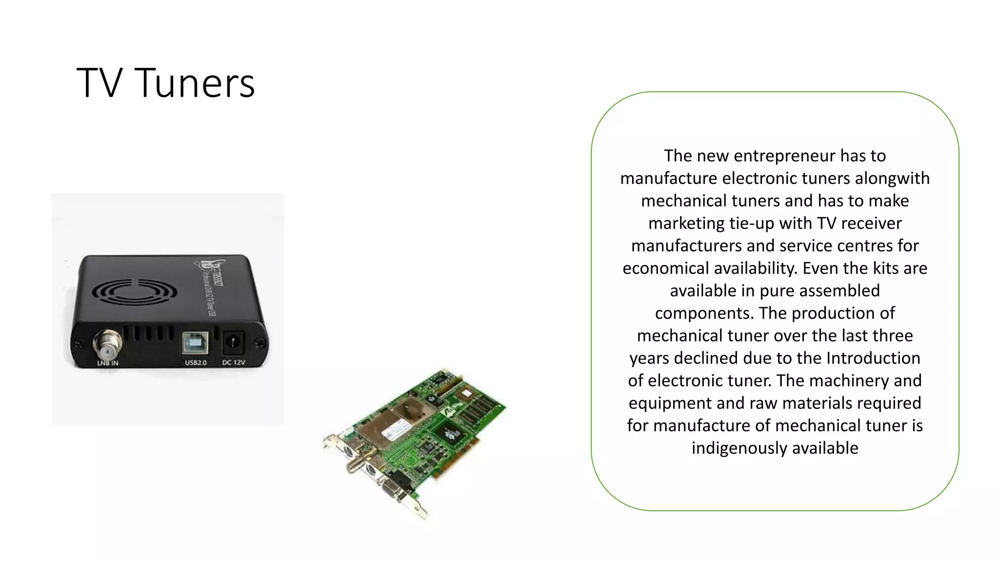 TV Tuners
The new entrepreneur has to
manufacture electronic tuners alongwith
mechanical tuners and has to make
marketing tie-up with TV receiver
manufacturers and service centres for
economical availability. Even the kits are
available in pure assembled
components. The production of
mechanical tuner over the last three
years declined due to the Introduction
of electronic tuner. The machinery and
equipment and raw materials required
for manufacture of mechanical tuner is
indigenously available
 