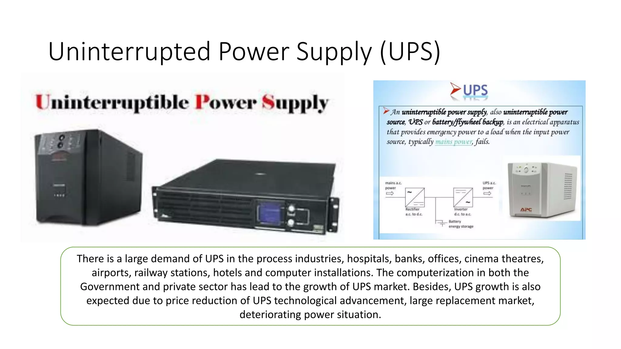 Uninterrupted Power Supply (UPS)
There is a large demand of UPS in the process industries, hospitals, banks, offices, cinema theatres,
airports, railway stations, hotels and computer installations. The computerization in both the
Government and private sector has lead to the growth of UPS market. Besides, UPS growth is also
expected due to price reduction of UPS technological advancement, large replacement market,
deteriorating power situation.
 