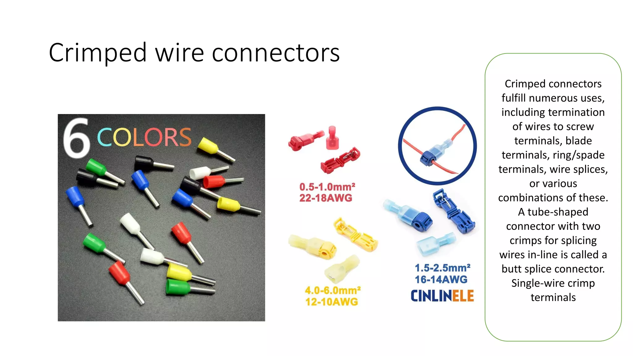 Crimped wire connectors
Crimped connectors
fulfill numerous uses,
including termination
of wires to screw
terminals, blade
terminals, ring/spade
terminals, wire splices,
or various
combinations of these.
A tube-shaped
connector with two
crimps for splicing
wires in-line is called a
butt splice connector.
Single-wire crimp
terminals
 