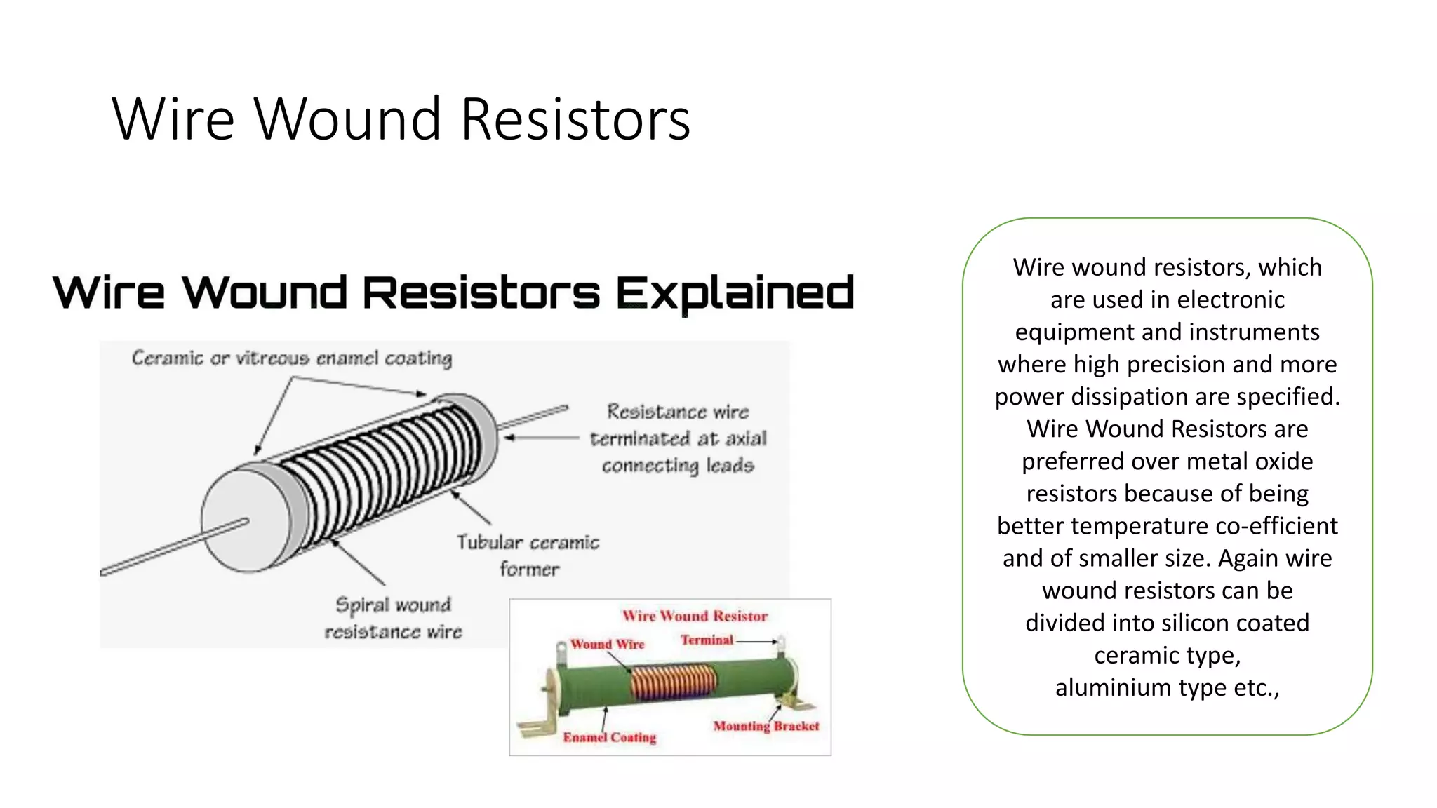 Wire Wound Resistors
Wire wound resistors, which
are used in electronic
equipment and instruments
where high precision and more
power dissipation are specified.
Wire Wound Resistors are
preferred over metal oxide
resistors because of being
better temperature co-efficient
and of smaller size. Again wire
wound resistors can be
divided into silicon coated
ceramic type,
aluminium type etc.,
 