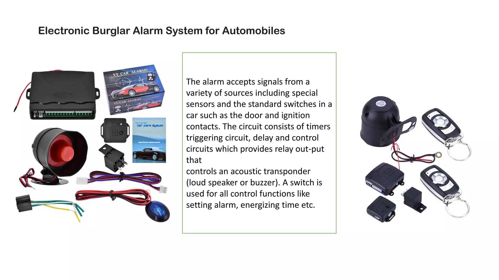 Electronic Burglar Alarm System for Automobiles
The alarm accepts signals from a
variety of sources including special
sensors and the standard switches in a
car such as the door and ignition
contacts. The circuit consists of timers
triggering circuit, delay and control
circuits which provides relay out-put
that
controls an acoustic transponder
(loud speaker or buzzer). A switch is
used for all control functions like
setting alarm, energizing time etc.
 