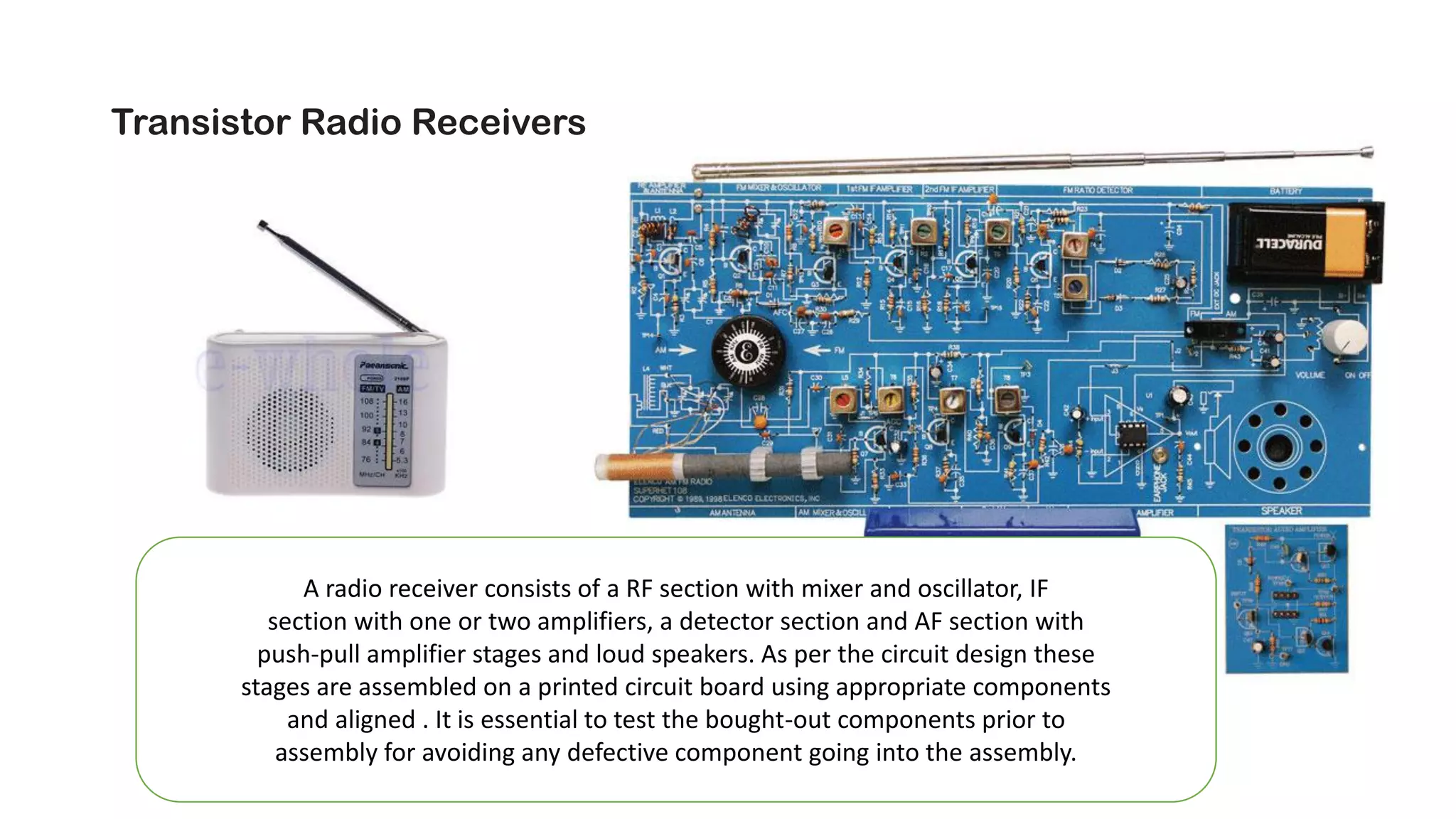 Transistor Radio Receivers (AM/FM)
A radio receiver consists of a RF section with mixer and oscillator, IF
section with one or two amplifiers, a detector section and AF section with
push-pull amplifier stages and loud speakers. As per the circuit design these
stages are assembled on a printed circuit board using appropriate components
and aligned . It is essential to test the bought-out components prior to
assembly for avoiding any defective component going into the assembly.
 