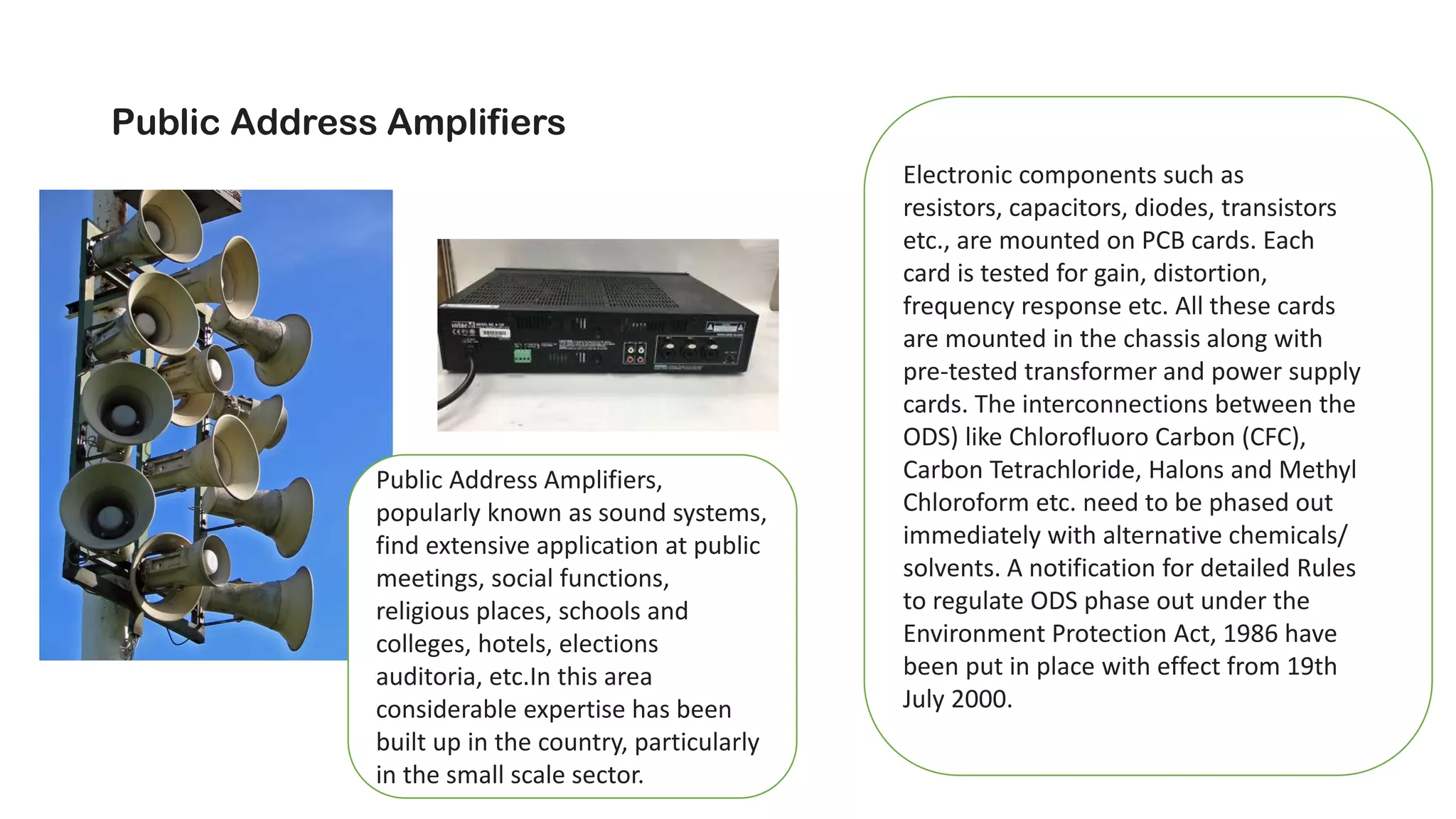 Public Address Amplifiers
Public Address Amplifiers,
popularly known as sound systems,
find extensive application at public
meetings, social functions,
religious places, schools and
colleges, hotels, elections
auditoria, etc.In this area
considerable expertise has been
built up in the country, particularly
in the small scale sector.
Electronic components such as
resistors, capacitors, diodes, transistors
etc., are mounted on PCB cards. Each
card is tested for gain, distortion,
frequency response etc. All these cards
are mounted in the chassis along with
pre-tested transformer and power supply
cards. The interconnections between the
ODS) like Chlorofluoro Carbon (CFC),
Carbon Tetrachloride, Halons and Methyl
Chloroform etc. need to be phased out
immediately with alternative chemicals/
solvents. A notification for detailed Rules
to regulate ODS phase out under the
Environment Protection Act, 1986 have
been put in place with effect from 19th
July 2000.
 