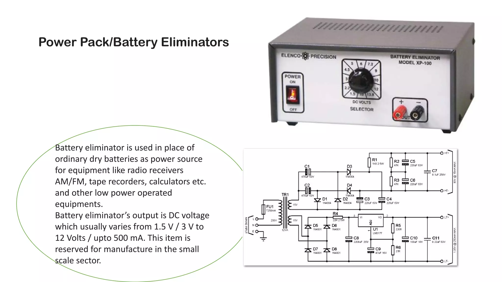 Power Pack/Battery Eliminators
Battery eliminator is used in place of
ordinary dry batteries as power source
for equipment like radio receivers
AM/FM, tape recorders, calculators etc.
and other low power operated
equipments.
Battery eliminator’s output is DC voltage
which usually varies from 1.5 V / 3 V to
12 Volts / upto 500 mA. This item is
reserved for manufacture in the small
scale sector.
 