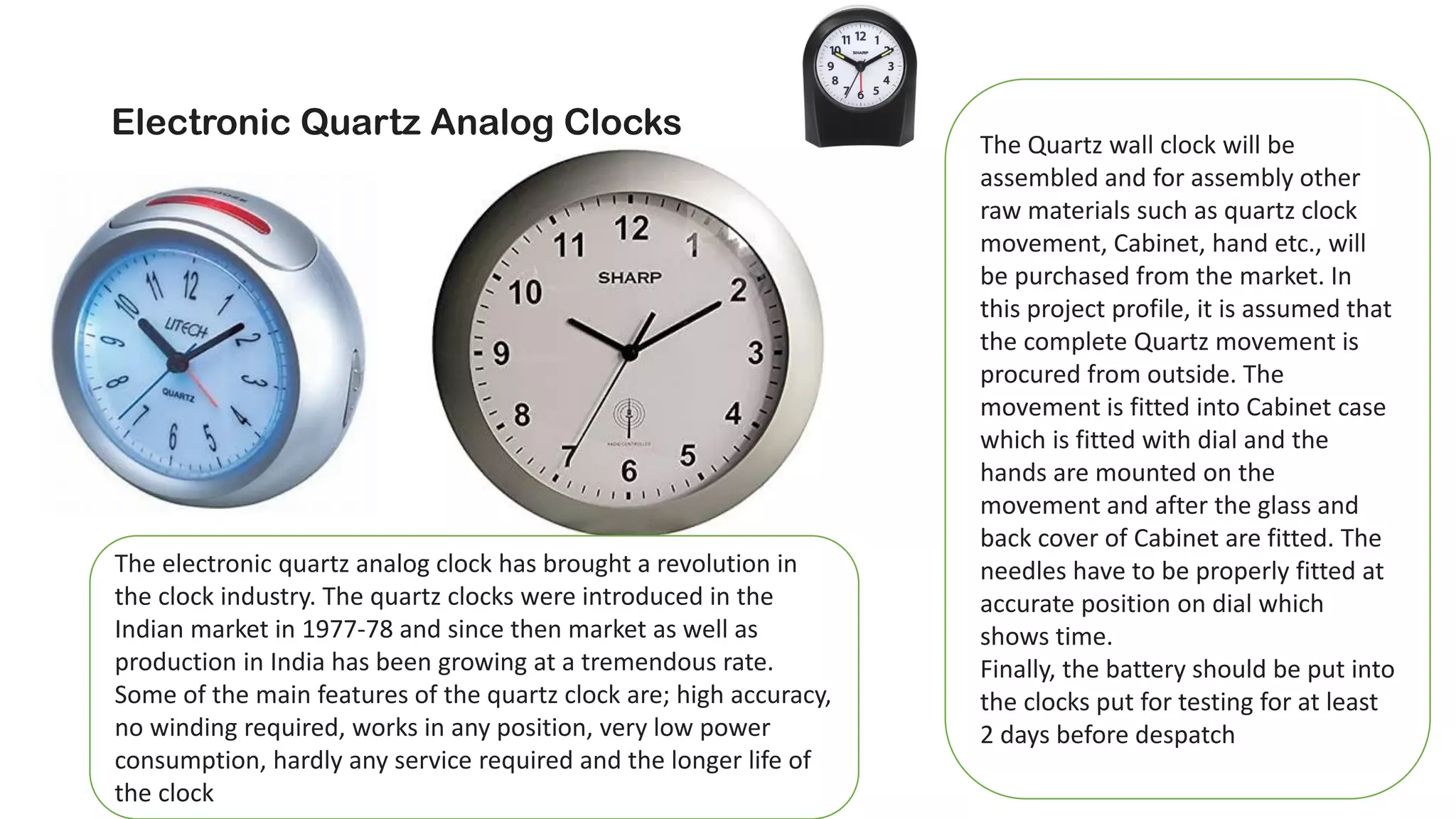 Electronic Quartz Analog Clocks
The electronic quartz analog clock has brought a revolution in
the clock industry. The quartz clocks were introduced in the
Indian market in 1977-78 and since then market as well as
production in India has been growing at a tremendous rate.
Some of the main features of the quartz clock are; high accuracy,
no winding required, works in any position, very low power
consumption, hardly any service required and the longer life of
the clock
The Quartz wall clock will be
assembled and for assembly other
raw materials such as quartz clock
movement, Cabinet, hand etc., will
be purchased from the market. In
this project profile, it is assumed that
the complete Quartz movement is
procured from outside. The
movement is fitted into Cabinet case
which is fitted with dial and the
hands are mounted on the
movement and after the glass and
back cover of Cabinet are fitted. The
needles have to be properly fitted at
accurate position on dial which
shows time.
Finally, the battery should be put into
the clocks put for testing for at least
2 days before despatch
 