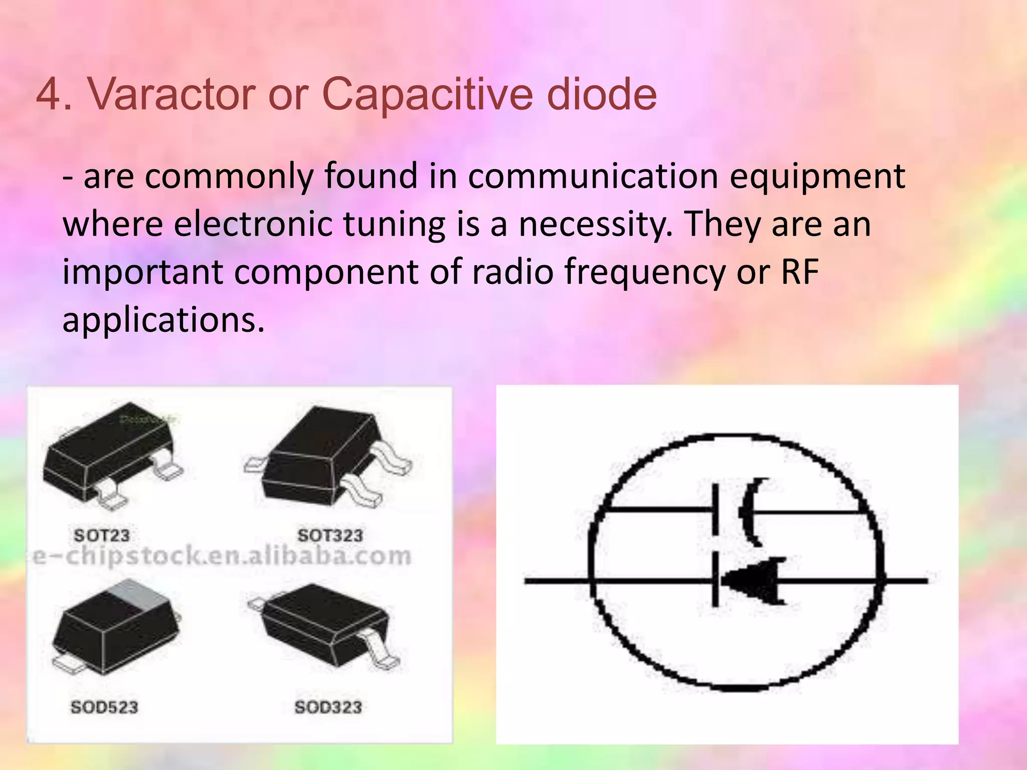 4. Varactor or Capacitive diode
 - are commonly found in communication equipment
 where electronic tuning is a necessity. They are an
 important component of radio frequency or RF
 applications.
 