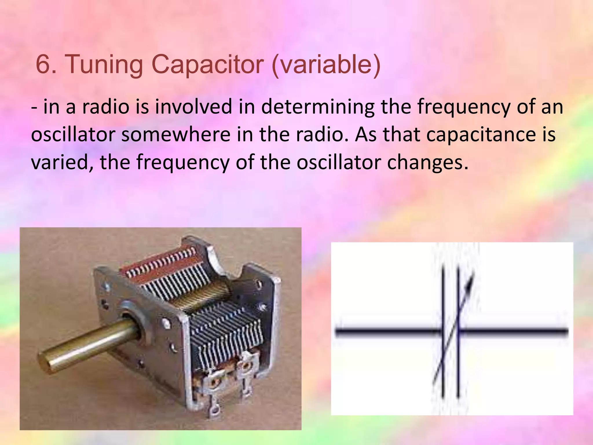 6. Tuning Capacitor (variable)
- in a radio is involved in determining the frequency of an
oscillator somewhere in the radio. As that capacitance is
varied, the frequency of the oscillator changes.
 