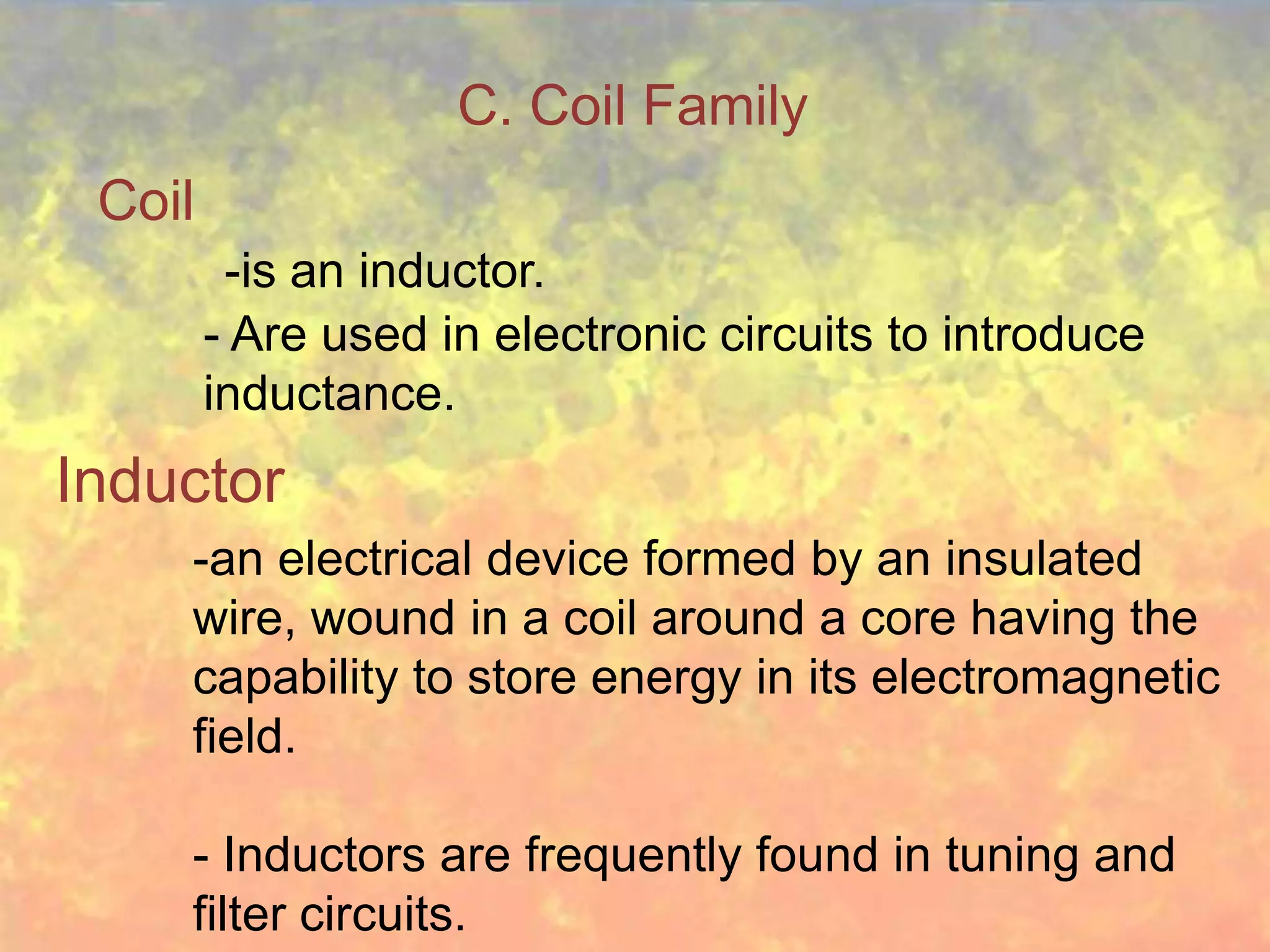 C. Coil Family
 Coil
         -is an inductor.
        - Are used in electronic circuits to introduce
        inductance.
Inductor
    -an electrical device formed by an insulated
    wire, wound in a coil around a core having the
    capability to store energy in its electromagnetic
    field.

    - Inductors are frequently found in tuning and
    filter circuits.
 