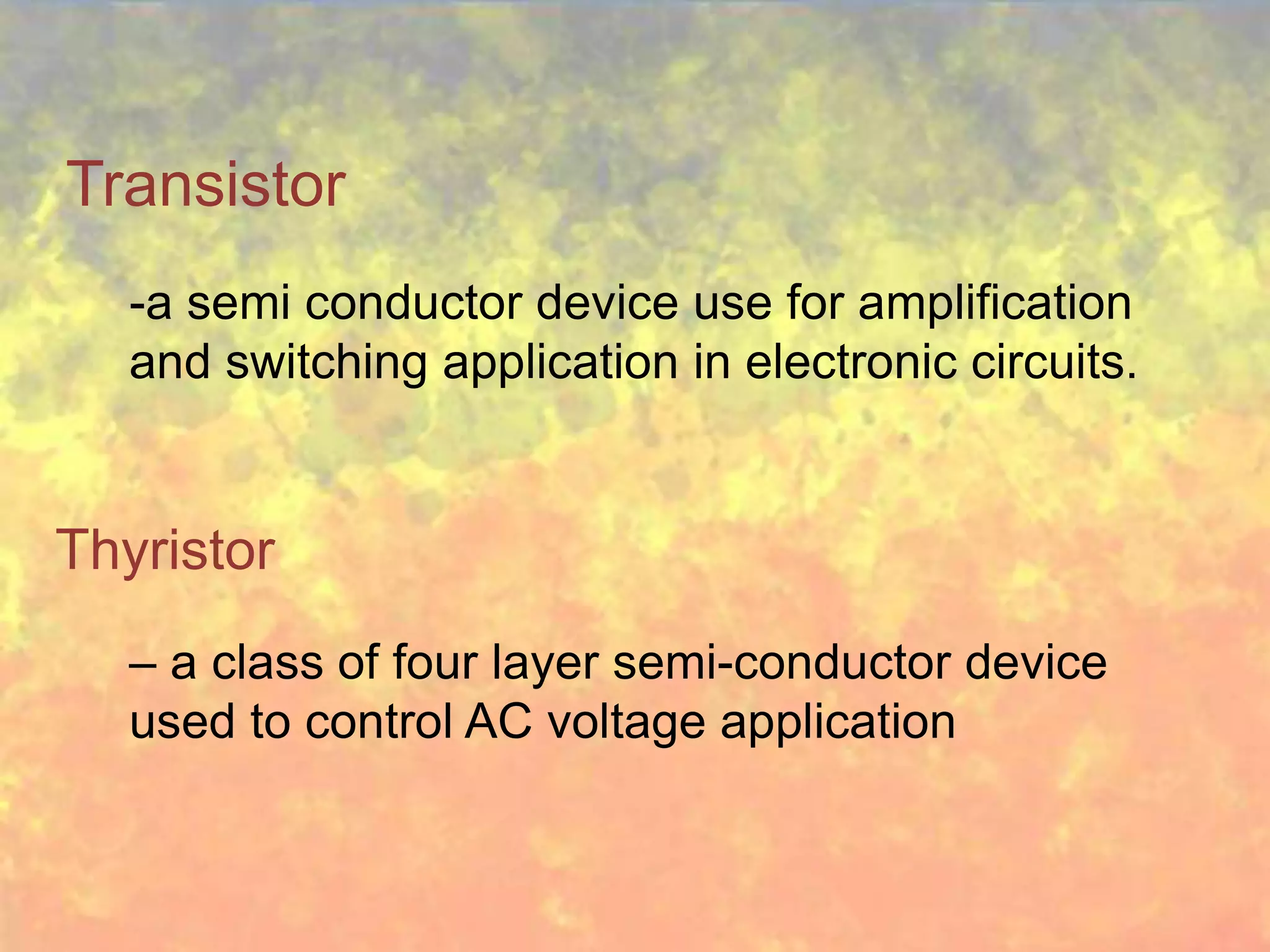 Transistor
   -a semi conductor device use for amplification
   and switching application in electronic circuits.


Thyristor
   – a class of four layer semi-conductor device
   used to control AC voltage application
 