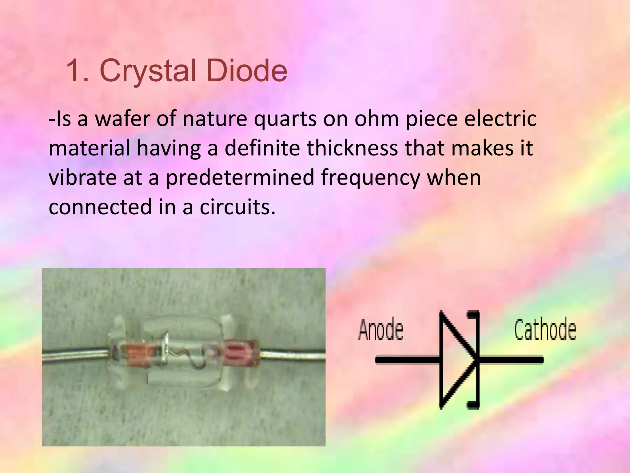 1. Crystal Diode
-Is a wafer of nature quarts on ohm piece electric
material having a definite thickness that makes it
vibrate at a predetermined frequency when
connected in a circuits.
 