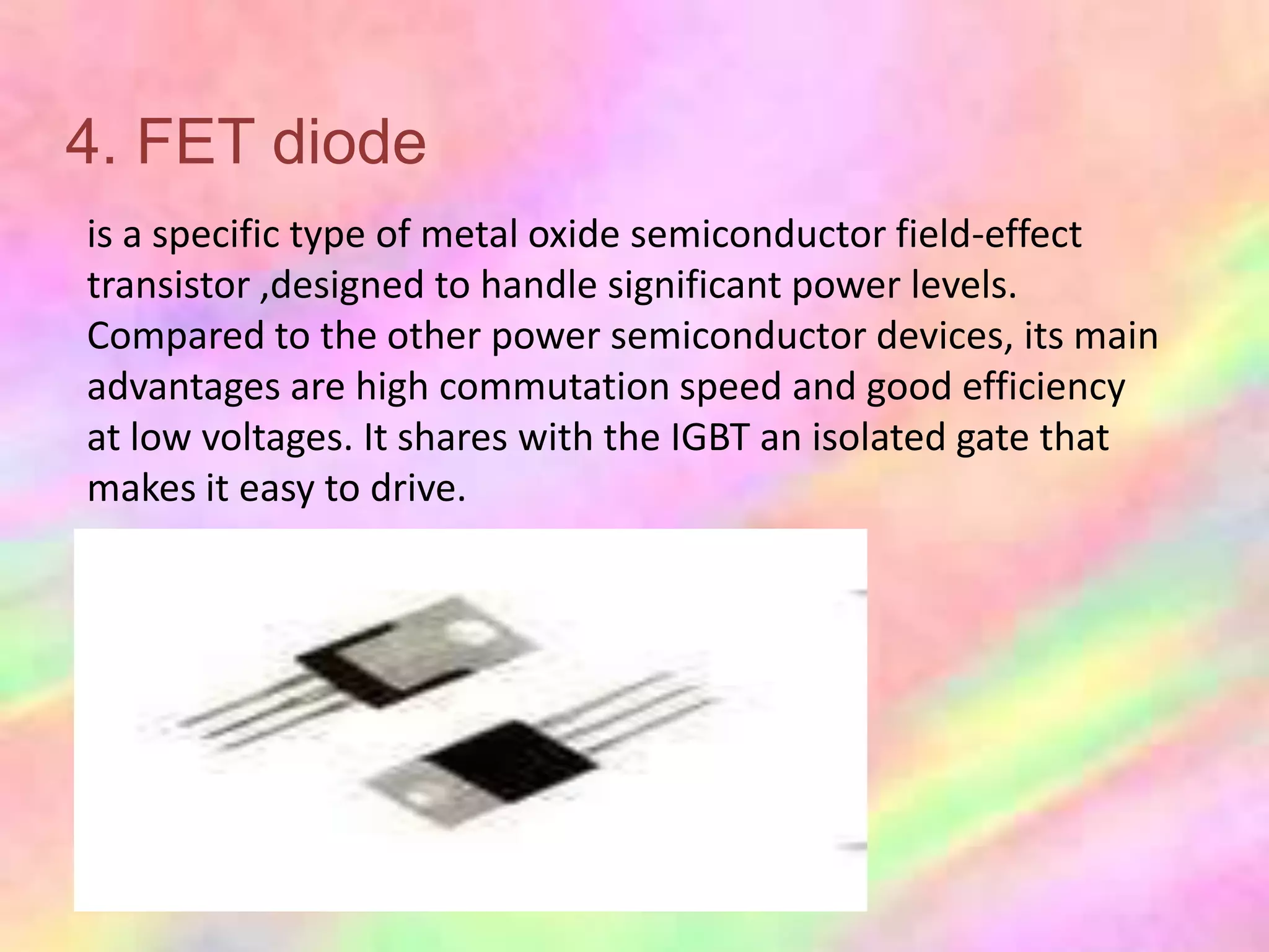 4. FET diode
is a specific type of metal oxide semiconductor field-effect
transistor ,designed to handle significant power levels.
Compared to the other power semiconductor devices, its main
advantages are high commutation speed and good efficiency
at low voltages. It shares with the IGBT an isolated gate that
makes it easy to drive.
 