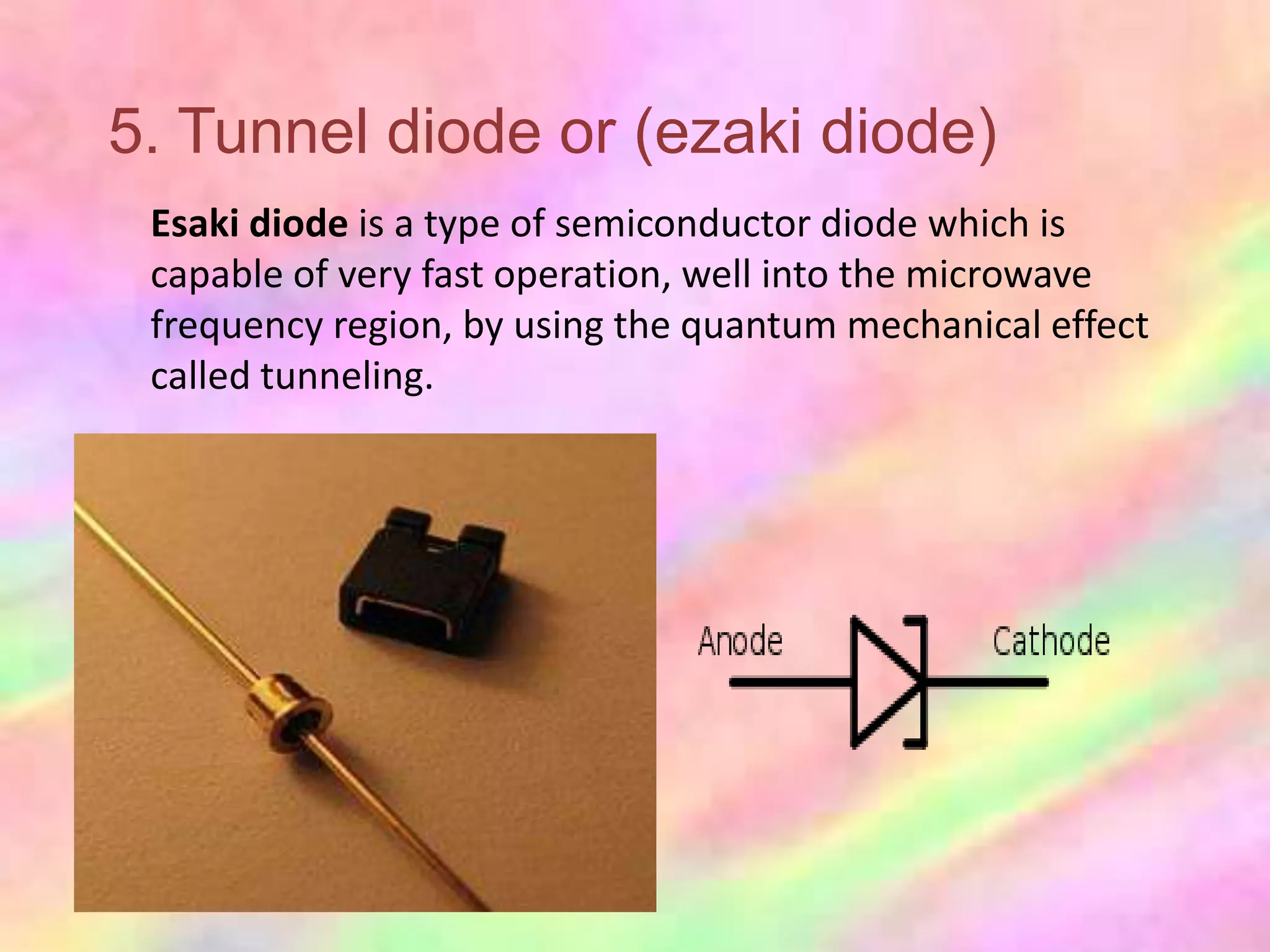 5. Tunnel diode or (ezaki diode)
 Esaki diode is a type of semiconductor diode which is
 capable of very fast operation, well into the microwave
 frequency region, by using the quantum mechanical effect
 called tunneling.
 