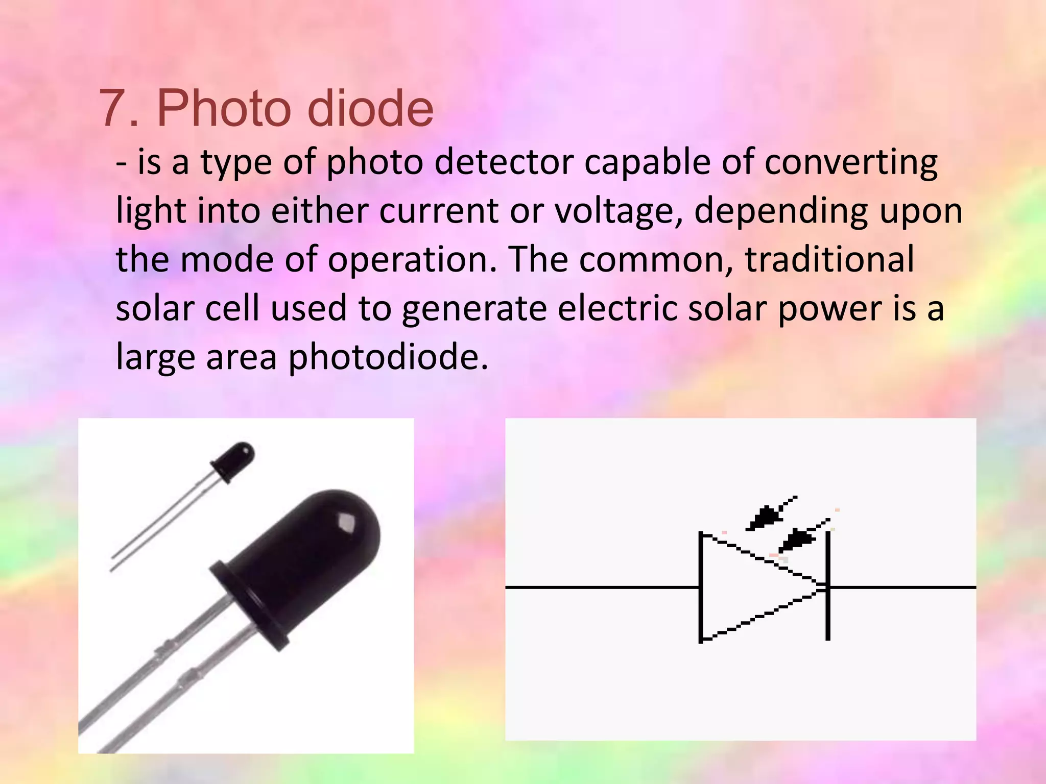 7. Photo diode
- is a type of photo detector capable of converting
light into either current or voltage, depending upon
the mode of operation. The common, traditional
solar cell used to generate electric solar power is a
large area photodiode.
 