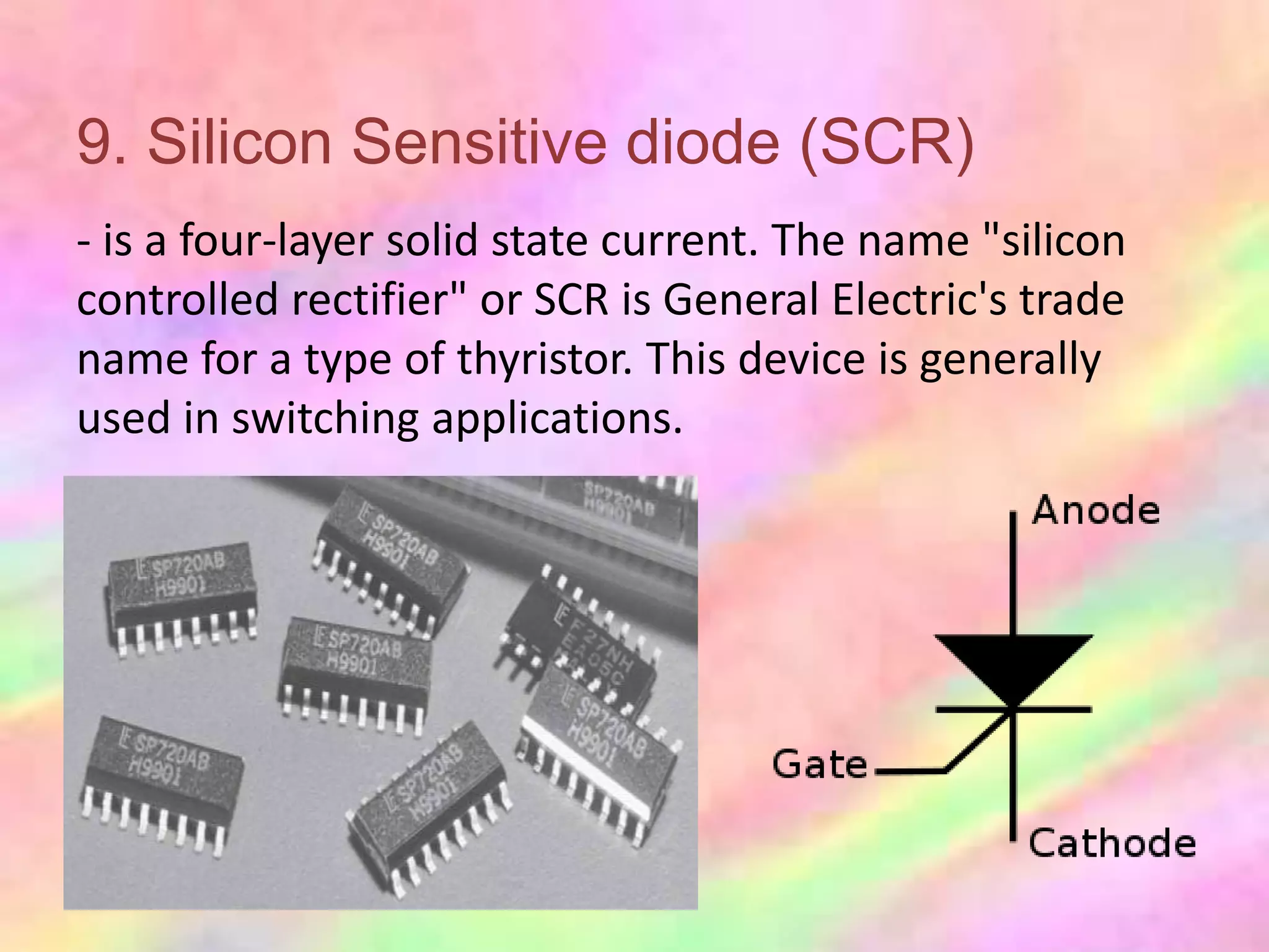 9. Silicon Sensitive diode (SCR)
- is a four-layer solid state current. The name "silicon
controlled rectifier" or SCR is General Electric's trade
name for a type of thyristor. This device is generally
used in switching applications.
 