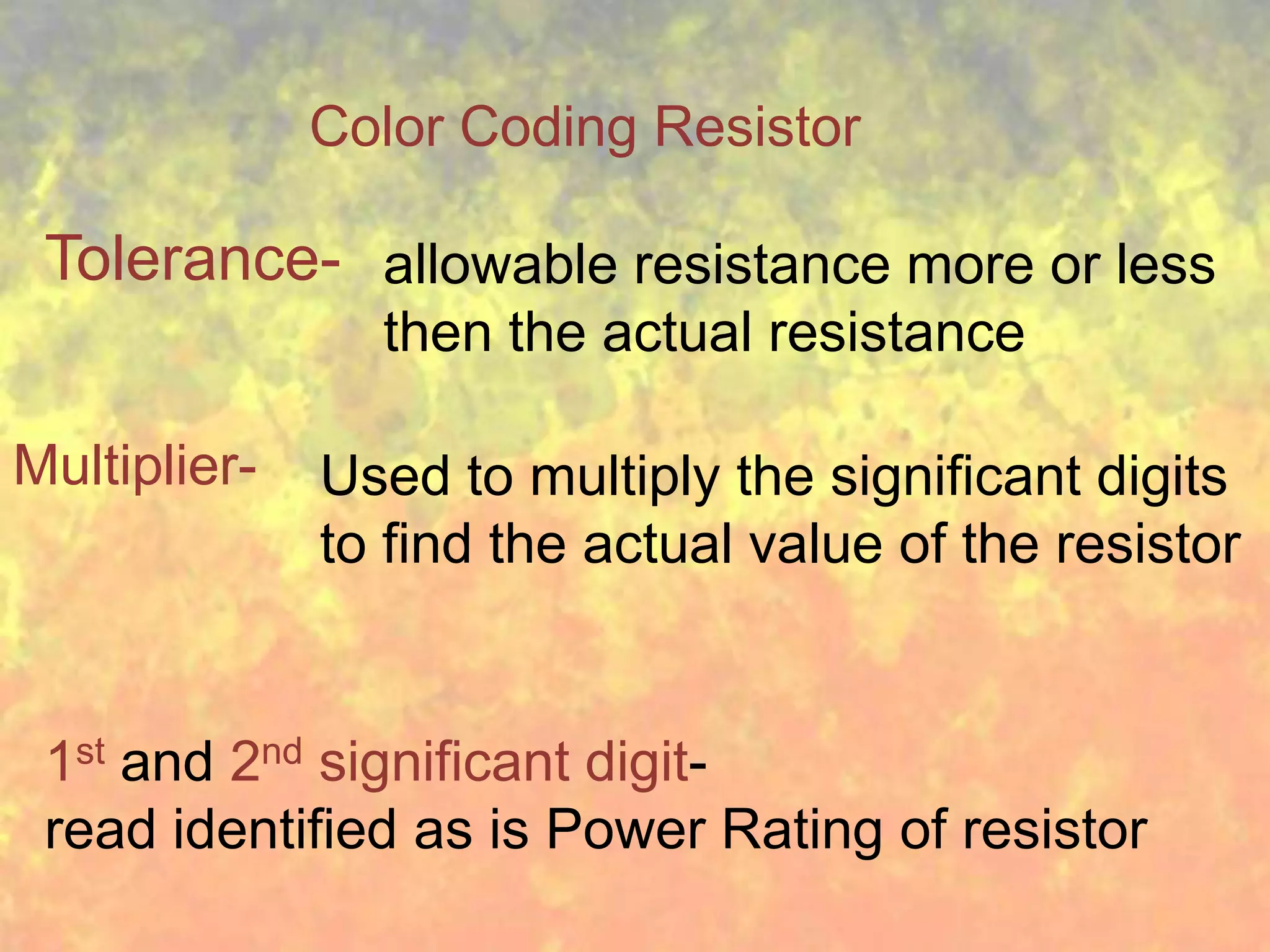 Color Coding Resistor

 Tolerance- allowable resistance more or less
                then the actual resistance

Multiplier-   Used to multiply the significant digits
              to find the actual value of the resistor


 1st and 2nd significant digit-
 read identified as is Power Rating of resistor
 