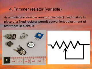 4. Trimmer resistor (variable)
-is a miniature variable resistor (rheostat) used mainly in
place of a fixed resistor permit convenient adjustment of
resistance in a circuit.
 