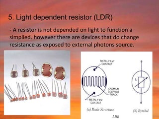 5. Light dependent resistor (LDR)
- A resistor is not depended on light to function a
simplied. however there are devices that do change
resistance as exposed to external photons source.
 